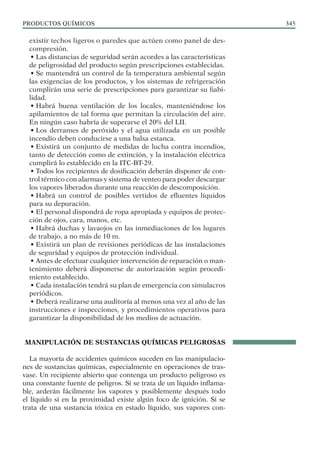 PRODUCTOS QUÍMICOS 345
existir techos ligeros o paredes que actúen como panel de des-
compresión.
• Las distancias de seguridad serán acordes a las características
de peligrosidad del producto según prescripciones establecidas.
• Se mantendrá un control de la temperatura ambiental según
las exigencias de los productos, y los sistemas de refrigeración
cumplirán una serie de prescripciones para garantizar su fiabi-
lidad.
• Habrá buena ventilación de los locales, manteniéndose los
apilamientos de tal forma que permitan la circulación del aire.
En ningún caso habría de superarse el 20% del LII.
• Los derrames de peróxido y el agua utilizada en un posible
incendio deben conducirse a una balsa estanca.
• Existirá un conjunto de medidas de lucha contra incendios,
tanto de detección como de extinción, y la instalación eléctrica
cumplirá lo establecido en la ITC-BT-29.
• Todos los recipientes de dosificación deberán disponer de con-
trol térmico con alarmas y sistema de venteo para poder descargar
los vapores liberados durante una reacción de descomposición.
• Habrá un control de posibles vertidos de efluentes líquidos
para su depuración.
• El personal dispondrá de ropa apropiada y equipos de protec-
ción de ojos, cara, manos, etc.
• Habrá duchas y lavaojos en las inmediaciones de los lugares
de trabajo, a no más de 10 m.
• Existirá un plan de revisiones periódicas de las instalaciones
de seguridad y equipos de protección individual.
• Antes de efectuar cualquier intervención de reparación o man-
tenimiento deberá disponerse de autorización según procedi-
miento establecido.
• Cada instalación tendrá su plan de emergencia con simulacros
periódicos.
• Deberá realizarse una auditoría al menos una vez al año de las
instrucciones e inspecciones, y procedimientos operativos para
garantizar la disponibilidad de los medios de actuación.
MANIPULACIÓN DE SUSTANCIAS QUÍMICAS PELIGROSAS
La mayoría de accidentes químicos suceden en las manipulacio-
nes de sustancias químicas, especialmente en operaciones de tras-
vase. Un recipiente abierto que contenga un producto peligroso es
una constante fuente de peligros. Si se trata de un líquido inflama-
ble, arderán fácilmente los vapores y posiblemente después todo
el líquido si en la proximidad existe algún foco de ignición. Si se
trata de una sustancia tóxica en estado líquido, sus vapores con-
 