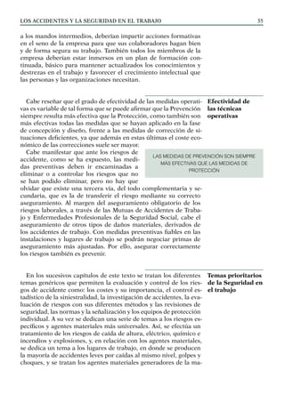 Los ACCIDENTES Y LA SEGURIDAD EN EL TRABAJO 35
a los mandos intermedios, deberían impartir acciones formativas
en el seno de la empresa para que sus colaboradores hagan bien
y de forma segura su trabajo. También todos los miembros de la
empresa deberían estar inmersos en un plan de formación con-
tinuada, básico para mantener actualizados los conocimientos y
destrezas en el trabajo y favorecer el crecimiento intelectual que
las personas y las organizaciones necesitan.
Cabe reseñar que el grado de efectividad de las medidas operati-
vas es variable de tal forma que se puede afirmar que la Prevención
siempre resulta más efectiva que la Protección, como también son
más efectivas todas las medidas que se hayan aplicado en la fase
de concepción y diseño, frente a las medidas de corrección de si-
tuaciones deficientes, ya que además en estas últimas el coste eco-
nómico de las correcciones suele ser mayor.
Cabe manifestar que ante los riesgos de
accidente, como se ha expuesto, las medi-
das preventivas deben ir encaminadas a
eliminar o a controlar los riesgos que no
se han podido eliminar, pero no hay que
olvidar que existe una tercera vía, del todo complementaria y se-
cundaria, que es la de transferir el riesgo mediante su correcto
aseguramiento. Al margen del aseguramiento obligatorio de los
riesgos laborales, a través de las Mutuas de Accidentes de Traba-
jo y Enfermedades Profesionales de la Seguridad Social, cabe el
aseguramiento de otros tipos de daños materiales, derivados de
los accidentes de trabajo. Con medidas preventivas fiables en las
instalaciones y lugares de trabajo se podrán negociar primas de
aseguramiento más ajustadas. Por ello, asegurar correctamente
los riesgos también es prevenir.
En los sucesivos capítulos de este texto se tratan los diferentes
temas genéricos que permiten la evaluación y control de los ries-
gos de accidente como: los costes y su importancia, el control es-
tadístico de la siniestralidad, la investigación de accidentes, la eva-
luación de riesgos con sus diferentes métodos y las revisiones de
seguridad, las normas y la señalización y los equipos de protección
individual. A su vez se dedican una serie de temas a los riesgos es-
pecíficos y agentes materiales más universales. Así, se efectúa un
tratamiento de los riesgos de caída de altura, eléctrico, químico e
incendios y explosiones, y, en relación con los agentes materiales,
se dedica un tema a los lugares de trabajo, en donde se producen
la mayoría de accidentes leves por caídas al mismo nivel, golpes y
choques, y se tratan los agentes materiales generadores de la ma-
Efectividad de
las técnicas
operativas
Temas prioritarios
de la Seguridad en
el trabajo
LAS MEDIDAS DE PREVENCIÓN SON SIEMPRE
MÁS EFECTIVAS QUE LAS MEDIDAS DE
PROTECCIÓN
 