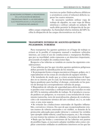 SEGURIDAD EN EL TRABAJO
350
tructura no polar (hidrocarburos alifáticos
o aromáticos como el tolueno) debería su-
perar los cuatro minutos.
Es necesario también utilizar ropa de
trabajo de algodón, no usar ropa de fibras
sintéticas y utilizar calzado no aislante. El
suelo debe permitir la disipación de las po-
sibles cargas originadas. La humedad relativa mínima del 60% fa-
cilita la disipación de las cargas electrostáticas en el aire.
TRANSPORTE INTERNO DE AGENTES QUÍMICOS
PELIGROSOS. TUBERÍAS
Para transportar los agentes químicos en el lugar de trabajo se
evitará en lo posible el transporte manual o mediante vehículos
internos, así como el uso de conducciones y mangueras flexibles,
que por su movilidad, están expuestas a un deterioro importante,
procurando el empleo de conducciones fijas.
Respecto a las tuberías se tendrán en cuenta las siguientes con-
sideraciones:
• Las tuberías por las que circulen agentes químicos peligrosos
deben permitir la identificación de los mismos.
• Se protegerán frente a riesgos mecánicos (choques, golpes, etc.),
especialmente en las zonas de circulación de equipos móviles.
• Se instalarán de modo que se eviten acumulaciones de líqui-
dos en su interior, por lo cual, las horizontales deben tener una
ligera pendiente para facilitar el drenaje, existiendo en los pun-
tos de drenaje las correspondientes válvulas de purga.
• Dispondrán de válvulas de seguridad para alivio de presiones,
si pueden estar sometidas a sobrepresiones que excedan en más
del 10% la máxima admisible de trabajo. Si el producto evacua-
do pudiera ser peligroso, se evacuará a una instalación de trata-
miento (antorcha, torre de neutralización, plantas de revaloriza-
ción o de tratamiento térmico del aire residual, etc.) o, en todo
caso, a una zona segura.
• Se evitarán las conducciones enterradas de líquidos inflama-
bles, corrosivos y tóxicos. En caso de que excepcionalmente exis-
tan tramos de tubería enterrados o no visibles, se dotarán de la
protección adecuada para poder detectar y contener los vertidos
(por ejemplo: doble tubería, canal hacia arqueta, etc.). Se evitarán
en esos tramos las uniones no soldadas y las juntas de expansión.
• Dado que las bridas y conexiones de las tuberías son puntos
de posibles fugas, es necesario adoptar medidas tales como: em-
plear conexiones soldadas en ambientes interiores en los que las
ES NECESARIO EXTREMAR LA RIGUROSIDAD
EN LA APLICACIÓN DE MEDIDAS
PREVENTIVAS FRENTE A LAS DESCARGAS
ELECTROSTÁTICAS EN LA UTILIZACIÓN DE
SUSTANCIAS INFLAMABLES
 