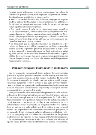 PRODUCTOS QUÍMICOS 351
fugas de gases inflamables o tóxicos puedan poner en peligro la
salud de las personas; controlar en plazos programados su esta-
do, visualmente y midiendo si es necesario.
• Ante la necesidad de aislar instalaciones y equipos es impres-
cindible utilizar bridas ciegas complementariamente al bloqueo
de válvulas en puntos estratégicos, a fin de garantizar que no
fluyen agentes químicos peligrosos.
• Se evitarán tramos de tubería excesivamente largos sin válvu-
las de seccionamiento, cuando el vaciado accidental de la mis-
ma pueda generar peligros sustanciales a los trabajadores. Aten-
diendo a la peligrosidad del agente químico y las circunstancias
puede ser oportuno disponer de válvulas de seccionamiento ac-
cionadas mediante control remoto.
• Se procurará que las válvulas manuales de regulación se lo-
calicen en lugares accesibles y protegidas mediante apantalla-
miento cuando se puedan producir proyecciones o fugas. Con
carácter general el apantallamiento se hará extensivo a todos
aquellos puntos del sistema de tuberías en los que exista la posi-
bilidad de proyección de líquido y se encuentren próximos a los
puntos de operación y vías de circulación en donde las personas
puedan verse expuestas.
INTERVENCIONES EN INSTALACIONES PELIGROSAS
Las personas más expuestas al riesgo químico de consecuencias
graves son aquellas que intervienen en instalaciones y procesos quí-
micos con desconocimiento de los riesgos existentes. El personal
de mantenimiento suele ser el colectivo que más se accidenta por
sustancias peligrosas y ello es debido a que debe efectuar repara-
ciones, revisiones e intervenciones diversas en instalaciones que no
están en adecuadas condiciones de seguridad y sin adoptar ante las
mismas métodos correctos de trabajo.
Para garantizar la adopción de medidas preventivas debe aplicar-
se lo que se denomina “autorizaciones escritas de trabajo”, que son
documentos a cumplimentar por los responsables de Producción y
Mantenimiento y que permiten verificar que la instalación está en
condiciones de poder intervenir en ella y actuar conforme a un pro-
cedimiento de trabajo establecido. La obligatoriedad de este sistema
debe ser extensiva a todo trabajo que deba realizarse por personal
ajeno a una dependencia en la que existan sustancias peligrosas, o
bien cuando deban efectuarse trabajos tales como soldadura y oxi-
corte en zona peligrosa, entrada en espacios confinados, limpieza o
modificaciones de equipos, etc que puedan entrañar riesgos graves.
Es necesario que mientras se efectúen trabajos con riesgos, el
equipo o área de intervención esté totalmente aislada y controlada.
 