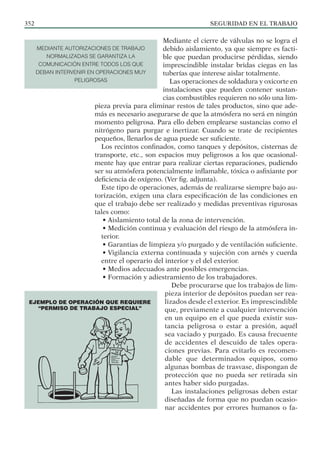 SEGURIDAD EN EL TRABAJO
352
Mediante el cierre de válvulas no se logra el
debido aislamiento, ya que siempre es facti-
ble que puedan producirse pérdidas, siendo
imprescindible instalar bridas ciegas en las
tuberías que interese aislar totalmente.
Las operaciones de soldadura y oxicorte en
instalaciones que pueden contener sustan-
cias combustibles requieren no sólo una lim-
pieza previa para eliminar restos de tales productos, sino que ade-
más es necesario asegurarse de que la atmósfera no será en ningún
momento peligrosa. Para ello deben emplearse sustancias como el
nitrógeno para purgar e inertizar. Cuando se trate de recipientes
pequeños, llenarlos de agua puede ser suficiente.
Los recintos confinados, como tanques y depósitos, cisternas de
transporte, etc., son espacios muy peligrosos a los que ocasional-
mente hay que entrar para realizar ciertas reparaciones, pudiendo
ser su atmósfera potencialmente inflamable, tóxica o asfixiante por
deficiencia de oxígeno. (Ver fig. adjunta).
Este tipo de operaciones, además de realizarse siempre bajo au-
torización, exigen una clara especificación de las condiciones en
que el trabajo debe ser realizado y medidas preventivas rigurosas
tales como:
• Aislamiento total de la zona de intervención.
• Medición continua y evaluación del riesgo de la atmósfera in-
terior.
• Garantias de limpieza y/o purgado y de ventilación suficiente.
• Vigilancia externa continuada y sujeción con arnés y cuerda
entre el operario del interior y el del exterior.
• Medios adecuados ante posibles emergencias.
• Formación y adiestramiento de los trabajadores.
Debe procurarse que los trabajos de lim-
pieza interior de depósitos puedan ser rea-
lizados desde el exterior. Es imprescindible
que, previamente a cualquier intervención
en un equipo en el que pueda existir sus-
tancia peligrosa o estar a presión, aquél
sea vaciado y purgado. Es causa frecuente
de accidentes el descuido de tales opera-
ciones previas. Para evitarlo es recomen-
dable que determinados equipos, como
algunas bombas de trasvase, dispongan de
protección que no pueda ser retirada sin
antes haber sido purgadas.
Las instalaciones peligrosas deben estar
diseñadas de forma que no puedan ocasio-
nar accidentes por errores humanos o fa-
EJEMPLO DE OPERACIÓN QUE REQUIERE
“PERMISO DE TRABAJO ESPECIAL”
MEDIANTE AUTORIZACIONES DE TRABAJO
NORMALIZADAS SE GARANTIZA LA
COMUNICACIÓN ENTRE TODOS LOS QUE
DEBAN INTERVENIR EN OPERACIONES MUY
PELIGROSAS
 