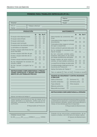 PRODUCTOS QUÍMICOS 353
Sí No No P.
Interrumpidas las conexiones eléc­
tricas
Colocadas bridas ciegas en entrada
de productos
Colocadas bridas ciegas en entrada
de vapor a serpentines
Existe ventilación general ade­­
cuada
Se ha instalado la necesaria ven­
tilación forzada
Se han colocado carteles se­­
ña­
lizadores adecuados en las áreas
de trabajo posiblemente afectadas
Existen medios de lucha contra in-
cendios, en buen estado y próximos
La superficie de trabajo es adecuada
Cumplimentadas totalmente las Ins-
trucciones de Producción
Aplicar Normativa de Trabajo nº
Sí No No P.
PRODUCCIÓN MANTENIMIENTO
P.T. nº
Fecha
Trabajo a efectuar
Trab. en caliente Trab. en frío Entrada en recip.
INSTRUCCIONESCOMPLEMENTARIASALOPE­
RARIO
EQUIPOS DE SEGURIDAD Y CONTRA IN­
CEN­
DIOS
A EM­PLEAR
Gafas protectoras
Guantes antiácidos
Traje antiácido
Máscara autónoma
Mascarilla buconasal
Extintores CO2
Extintores polvo
Otros equipos:
Inspeccionada personalmente el área de trabajo y/o el equi-
po destinado a su reparación y comprobado el cumplimiento
de los requisitos indicados, certifico que puede efectuar el
trabajo con las debidas garantías de seguridad.
El Responsable de Mantenimiento
Enterado de las instrucciones complementarias, de los
equipos a emplear y de la Normativa de trabajo a aplicar.
El Operario de Mantenimiento
Fdo.:
Fdo.:
Empresa
Fábrica
Instalación
Equipo
INSTRUCCIONES COMPLEMENTARIAS O PRECAU-
CIONES ESPECIALES A SEGUIR POR MANTENI-
MIENTO EN LOS TRABAJOS PREVIOS
Aplicar normativa de trabajo nº
Fdo.:
Inspeccionada personalmente el área de trabajo y/o el
equipo destinado a su reparación, certifico que se han
efectuado correctamente los trabajos preparatorios es-
pecificados.
El Responsable de Producción
PERMISO VALIDO PARA
EL DÍA DE HORAS A HORAS
El equipo está despresurizado
El equipo está enfriado
El equipo está lavado
El equipo está inertizado
El explosímetro da ambiente correcto
La atmósfera es respirable
El área o equipo está limpio de ma-
terial inflamable
El área o equipo está libre de gas
El área o equipo está libre de co­­
rro-sivos
El área o equipo está libre de tóxicos
Se han despejado los accesos de
entrada y salida
Se han vaciado y purgado las tu-
berías
PERMISO PARA TRABAJOS ESPECIALES (P.T.E.)
 