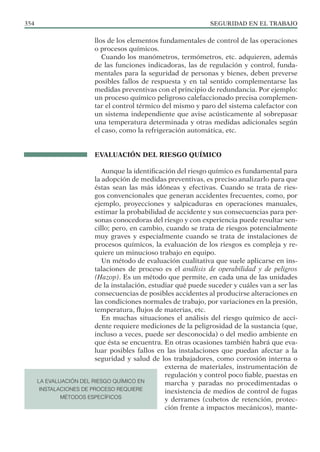 SEGURIDAD EN EL TRABAJO
354
llos de los elementos fundamentales de control de las operaciones
o procesos químicos.
Cuando los manómetros, termómetros, etc. adquieren, además
de las funciones indicadoras, las de regulación y control, funda-
mentales para la seguridad de personas y bienes, deben preverse
posibles fallos de respuesta y en tal sentido complementarse las
medidas preventivas con el principio de redundancia. Por ejemplo:
un proceso químico peligroso calefaccionado precisa complemen-
tar el control térmico del mismo y paro del sistema calefactor con
un sistema independiente que avise acústicamente al sobrepasar
una temperatura determinada y otras medidas adicionales según
el caso, como la refrigeración automática, etc.
EVALUACIÓN DEL RIESGO QUÍMICO
Aunque la identificación del riesgo químico es fundamental para
la adopción de medidas preventivas, es preciso analizarlo para que
éstas sean las más idóneas y efectivas. Cuando se trata de ries-
gos convencionales que generan accidentes frecuentes, como, por
ejemplo, proyecciones y salpicaduras en operaciones manuales,
estimar la probabilidad de accidente y sus consecuencias para per-
sonas conocedoras del riesgo y con experiencia puede resultar sen-
cillo; pero, en cambio, cuando se trata de riesgos potencialmente
muy graves y especialmente cuando se trata de instalaciones de
procesos químicos, la evaluación de los riesgos es compleja y re-
quiere un minucioso trabajo en equipo.
Un método de evaluación cualitativa que suele aplicarse en ins-
talaciones de proceso es el análisis de operabilidad y de peligros
(Hazop). Es un método que permite, en cada una de las unidades
de la instalación, estudiar qué puede suceder y cuáles van a ser las
consecuencias de posibles accidentes al producirse alteraciones en
las condiciones normales de trabajo, por variaciones en la presión,
temperatura, flujos de materias, etc.
En muchas situaciones el análisis del riesgo químico de acci-
dente requiere mediciones de la peligrosidad de la sustancia (que,
incluso a veces, puede ser desconocida) o del medio ambiente en
que ésta se encuentra. En otras ocasiones también habrá que eva-
luar posibles fallos en las instalaciones que puedan afectar a la
seguridad y salud de los trabajadores, como corrosión interna o
externa de materiales, instrumentación de
regulación y control poco fiable, puestas en
marcha y paradas no procedimentadas o
inexistencia de medios de control de fugas
y derrames (cubetos de retención, protec-
ción frente a impactos mecánicos), mante-
LA EVALUACIÓN DEL RIESGO QUÍMICO EN
INSTALACIONES DE PROCESO REQUIERE
MÉTODOS ESPECÍFICOS
 