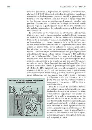 SEGURIDAD EN EL TRABAJO
356
nimiento preventivo o dispositivos de seguridad (sobrepresiones,
alarmas).El INSHT dispone de métodos simplificados basados en
cuestionarios de chequeo que permiten identificar potenciales de-
ficiencias y su importancia, y con ello evaluar el riesgo de acciden-
te. Son de conveniente aplicación antes de acometer estudios más
precisos. En todo caso, la evaluación del riesgo en instalaciones de
proceso requiere la participación activa de los profesionales que
allí trabajan, conocedores de su funcionamiento y de los peligros
que comportan
La estimación de la peligrosidad de atmósferas (inflamables,
tóxicas, etc.) requiere instrumental de medición. Existen equipos
de medición de lectura directa, dando información de la concen-
tración de la sustancia y consecuentemente de la peligrosidad
de la atmósfera en el mismo momento de la medición, que pue-
de realizarse en continuo cuando así se precise para zonas que
exigen un control total, como trabajos en espacios confinados.
Por ejemplo, los detectores de atmósferas inflamables (explosí-
metros) son de este tipo, siendo recomendable que dispongan de
avisador acústico para indicar cuándo se supera el 20% del límite
inferior de inflamabilidad. Tales detectores suelen disponer de
medidor del nivel de concentración de oxígeno que aporta infor-
mación complementaria de interés, ya que una atmósfera pobre
en oxígeno puede falsear las mediciones de inflamabilidad. Para
obtener mediciones fiables, el porcentaje de oxígeno debe estar
alrededor del 21%, aparte de ser esencial para respirar un nivel
superior al 19,5%, por lo que este parámetro es el primero que
debe determinarse. También hay que tener en cuenta que muchos
gases inflamables son más densos que el aire, como el propano
y el butano, por lo que tienden a caer a la
parte baja del espacio, y otros son más li-
geros, como el metano y el hidrógeno, y se
van hacia arriba.
Para la medición de atmósferas tóxicas
se emplean equipos de lectura directa como
las bombas de aspiración manual con tubos
colorimétricos específicos, los cuales, en
función de la coloración producida en los
mismos al circular en su interior un cau-
dal determinado de aire contaminado, dan
una idea orientativa del nivel de concentra-
ción existente. Existen equipos de lectura
directa específicos para contaminantes de-
terminados como cloro, ácido sulfhídrico,
monóxido de carbono, óxidos de nitrógeno,
amoniaco, etc., cuyo principio de funciona-
miento puede ser otro.
TRABAJOS DE SOLDADURA Y OXICORTE
EN LUGAR CONFINADO
 