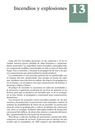 13
Incendios y explosiones
Cada año los incendios provocan, en las empresas y en la so-
ciedad, lesiones graves, pérdida de vidas humanas y cuantiosos
daños materiales. La seguridad contra incendios contempla todo
un conjunto de medidas encaminadas no sólo a evitar el inicio del
fuego, sino a controlar y eliminar la propagación de éste y las gra-
ves consecuencias que potencialmente puede producir.
La combustión es una reacción química de un combustible con
el oxígeno del aire, produciendo una energía en forma de calor
que, mediante una reacción en cadena, da origen a la propagación
en el tiempo y en el espacio con unas consecuencias de lesiones a
personas y daños a bienes.
El peligro de incendio se encuentra en todas las actividades y
la presencia o aparición accidental de un foco de ignición es su-
ficiente para que se produzca un incendio que, si no se extingue
en su fase inicial, se propagará y ocasionará unas consecuencias
desastrosas.
Las técnicas de actuación contra incendios pueden ser de pre-
vención y de protección. La prevención está orientada a reducir al
mínimo las posibilidades de inicio de un incendio. La protección
trata de evitar la propagación y reducir al mínimo las consecuen-
cias. Esto se consigue mediante adecuados medios de protección
estructural del edificio, de detección, alarma y extinción del incen-
dio y garantizando la evacuación de las personas.
Para llevar a cabo las medidas de prevención y protección debe
conocerse el estado de un local, el proceso que se efectúa, los ma-
teriales que se manipulan, etc. Ello requiere una identificación y
 