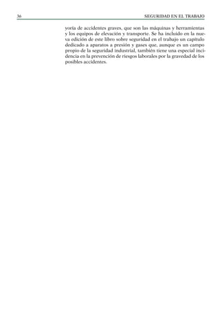 SEGURIDAD EN EL TRABAJO
36
yoría de accidentes graves, que son las máquinas y herramientas
y los equipos de elevación y transporte. Se ha incluido en la nue-
va edición de este libro sobre seguridad en el trabajo un capítulo
dedicado a aparatos a presión y gases que, aunque es un campo
propio de la seguridad industrial, también tiene una especial inci-
dencia en la prevención de riesgos laborales por la gravedad de los
posibles accidentes.
 