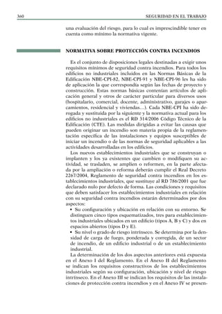 SEGURIDAD EN EL TRABAJO
360
una evaluación del riesgo, para lo cual es imprescindible tener en
cuenta como mínimo la normativa vigente.
NORMATIVA SOBRE PROTECCIÓN CONTRA INCENDIOS
Es el conjunto de disposiciones legales destinadas a exigir unos
requisitos mínimos de seguridad contra incendios. Para todos los
edificios no industriales incluidos en las Normas Básicas de la
Edificación NBE-CPI-82, NBE-CPI-91 y NBE-CPI-96 les ha sido
de aplicación la que correspondía según las fechas de proyecto y
construcción. Estas normas básicas contenían artículos de apli-
cación general y otros de carácter particular para diversos usos
(hospitalario, comercial, docente, administrativo, garajes o apar-
camientos, residencial y viviendas…). Cada NBE-CPI ha sido de-
rogada y sustituida por la siguiente y la normativa actual para los
edificios no industriales es el RD 314/2006 Código Técnico de la
Edificación (CTE). Las medidas dirigidas a evitar las causas que
pueden originar un incendio son materia propia de la reglamen-
tación específica de las instalaciones y equipos susceptibles de
iniciar un incendio o de las normas de seguridad aplicables a las
actividades desarrolladas en los edificios.
Los nuevos establecimientos industriales que se construyan o
implanten y los ya existentes que cambien o modifiquen su ac-
tividad, se trasladen, se amplíen o reformen, en la parte afecta-
da por la ampliación o reforma deberán cumplir el Real Decreto
2267/2004, Reglamento de seguridad contra incendios en los es-
tablecimientos industriales, que sustituye al RD 786/2001 que fue
declarado nulo por defecto de forma. Las condiciones y requisitos
que deben satisfacer los establecimientos industriales en relación
con su seguridad contra incendios estarán determinados por dos
aspectos:
• Su configuración y ubicación en relación con su entorno. Se
distinguen cinco tipos esquematizados, tres para establecimien-
tos industriales ubicados en un edificio (tipos A, B y C) y dos en
espacios abiertos (tipos D y E).
• Su nivel o grado de riesgo intrínseco. Se determina por la den-
sidad de carga de fuego, ponderada y corregida, de un sector
de incendio, de un edificio industrial o de un establecimiento
industrial.
La determinación de los dos aspectos anteriores está expuesta
en el Anexo I del Reglamento. En el Anexo II del Reglamento
se indican los requisitos constructivos de los establecimientos
industriales según su configuración, ubicación y nivel de riesgo
intrínseco. En el Anexo III se indican los requisitos de las instala-
ciones de protección contra incendios y en el Anexo IV se presen-
 