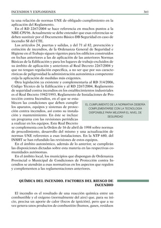 Incendios y explosiones 361
ta una relación de normas UNE de obligado cumplimiento en la
aplicación del Reglamento.
En el RD 2267/2004 se hace referencia en muchos puntos a la
NBE-CPI/96. Actualmente se debe entender que esas referencias se
deben sustituir por el Documento Básico DB Seguridad en caso de
incendio SI del CTE.
Los artículos 24, puertas y salidas, y del 71 al 82, prevención y
extinción de incendios, de la Ordenanza General de Seguridad e
Higiene en el Trabajo siguen vigentes para los edificios construidos
en fechas anteriores a las de aplicación de las anteriores Normas
Básicas de la Edificación y para los lugares de trabajo excluidos de
su ámbito de aplicación y anteriores al Real Decreto 2267/2004 y
que no tengan regulación específica, a no ser que por sus caracte-
rísticas de peligrosidad la administración autonómica competente
exija la aplicación de medidas más exigentes.
Otra legislación ya existente y complementaria al RD 314/2006,
Código Técnico de la Edificación y al RD 2267/2004, Reglamento
de seguridad contra incendios en los establecimientos industriales
es el Real Decreto 1942/1993, Reglamento de Instalaciones de Pro-
tección contra Incendios, en el que se esta-
blecen las condiciones que deben cumplir
los aparatos, equipos y sistemas de protec-
ción contra incendios, así como su instala-
ción y mantenimiento. En éste se incluye
un programa con las revisiones periódicas
a realizar en los equipos. Este Real Decreto
se complementa con la Orden de 16 de abril de 1998 sobre normas
de procedimiento, desarrollo del mismo y una actualización de
normas UNE referentes a esas instalaciones. En la NTP 680, del
INSHT se han refundido las revisiones de estos equipos.
En el ámbito autonómico, además de lo anterior, se cumplirán
las disposiciones dictadas sobre esta materia en las respectivas co-
munidades autónomas.
En el ámbito local, los municipios que dispongan de Ordenanza
Provincial o Municipal de Condiciones de Protección contra In-
cendios se atendrán a esas normativas en los aspectos que regulen
y complementen a las reglamentaciones anteriores.
QUÍMICA DEL INCENDIO. FACTORES DEL RIESGO DE
INCENDIO
El incendio es el resultado de una reacción química entre un
combustible y el oxígeno (normalmente del aire) que, para su ini-
cio, precisa un aporte de calor (focos de ignición), pero que a su
vez genera unos productos de combustión (humos, gases, residuos
EL CUMPLIMIENTO DE LA NORMATIVA DEBERÍA
COMPLEMENTARSE CON LA TECNOLOGÍA
DISPONIBLE PARA MEJORAR EL NIVEL DE
SEGURIDAD
 