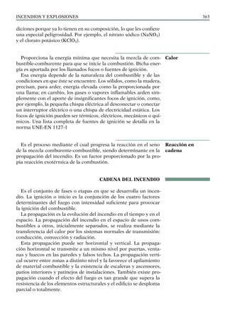Incendios y explosiones 363
diciones porque ya lo tienen en su composición, lo que les confiere
una especial peligrosidad. Por ejemplo, el nitrato sódico (NaNO3)
y el clorato potásico (KClO3).
Proporciona la energía mínima que necesita la mezcla de com-
bustible-comburente para que se inicie la combustión. Dicha ener-
gía es aportada por los llamados focos o fuentes de ignición.
Esa energía depende de la naturaleza del combustible y de las
condiciones en que éste se encuentre. Los sólidos, como la madera,
precisan, para arder, energía elevada como la proporcionada por
una llama; en cambio, los gases o vapores inflamables arden sim-
plemente con el aporte de insignificantes focos de ignición, como,
por ejemplo, la pequeña chispa eléctrica al desconectar o conectar
un interruptor eléctrico o una chispa de electricidad estática. Los
focos de ignición pueden ser térmicos, eléctricos, mecánicos o quí-
micos. Una lista completa de fuentes de ignición se detalla en la
norma UNE-EN 1127-1
Es el proceso mediante el cual progresa la reacción en el seno
de la mezcla comburente-combustible, siendo determinante en la
propagación del incendio. Es un factor proporcionado por la pro-
pia reacción exotérmica de la combustión.
CADENA DEL INCENDIO
Es el conjunto de fases o etapas en que se desarrolla un incen-
dio. La ignición o inicio es la conjunción de los cuatro factores
determinantes del fuego con intensidad suficiente para provocar
la ignición del combustible.
La propagación es la evolución del incendio en el tiempo y en el
espacio. La propagación del incendio en el espacio de unos com-
bustibles a otros, inicialmente separados, se realiza mediante la
transferencia del calor por los sistemas normales de transmisión:
conducción, convección y radiación.
Esta propagación puede ser horizontal y vertical. La propaga-
ción horizontal se transmite a un mismo nivel por puertas, venta-
nas y huecos en las paredes y falsos techos. La propagación verti-
cal ocurre entre zonas a distinto nivel y la favorece el apilamiento
de material combustible y la existencia de escaleras y ascensores,
patios interiores y patinejos de instalaciones. También existe pro-
pagación cuando el efecto del fuego es tan grande que supera la
resistencia de los elementos estructurales y el edificio se desploma
parcial o totalmente.
Calor
Reacción en
cadena
 