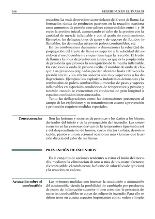 SEGURIDAD EN EL TRABAJO
366
reacción. La onda de presión va por delante del frente de llama. La
formación rápida de productos gaseosos en la reacción ocasiona
unos aumentos de presión con valores comprendidos entre 1 y 10
veces la presión inicial, aumentando el valor de la presión con la
cantidad de mezcla inflamable y con el grado de confinamiento.
Ejemplos: las deflagraciones de gases y de vapores de líquidos in-
flamables, las de mezclas aéreas de polvos combustibles, etc.
En las combustiones detonantes o detonaciones la velocidad de
propagación del frente de llama es superior a la velocidad del so-
nido en el medio ambiente en que tiene lugar la reacción. El frente
de llama y la onda de presión van juntas, ya que es la propia onda
de presión la que provoca la autoignición de la mezcla inflamable.
En este caso la onda de presión recibe el nombre de onda de cho-
que. Las presiones originadas pueden alcanzar hasta 100 veces la
presión inicial y los efectos sonoros son muy superiores a las de-
flagraciones. Ejemplos: los explosivos industriales detonantes y la
combustión de polvos combustibles o mezclas de gases y vapores
inflamables en especiales condiciones de temperatura y presión y
también cuando se encuentran en conductos de gran longitud o
espacios confinados interconectados.
Tanto las deflagraciones como las detonaciones pertenecen al
campo de las explosiones y su tratamiento en cuanto a prevención
y protección requiere medidas especiales.
Son las lesiones y muertes de personas y los daños a los bienes,
derivados del inicio y de la propagación del incendio. Las conse-
cuencias en las personas derivan de la temperatura (quemaduras)
y del desprendimiento de humos, cuyos efectos (asfixia, desorien-
tación, pánico e intoxicaciones) ocasionan más víctimas que la ac-
ción directa del calor de las llamas.
PREVENCIÓN DE INCENDIOS
Es el conjunto de acciones tendentes a evitar el inicio del incen-
dio, mediante la eliminación de uno o más de los cuatro factores:
el combustible, el comburente, la fuente de calor (foco de ignición)
y la reacción en cadena.
Las primeras medidas son intentar la sustitución o eliminación
del combustible, viendo la posibilidad de cambiarlo por productos
de punto de inflamación superior o bien controlar la presencia de
materias combustibles en zonas de peligro de incendio. Para ello se
deben tener en cuenta aspectos importantes como: orden y limpie-
Consecuencias
Actuación sobre el
combustible
 