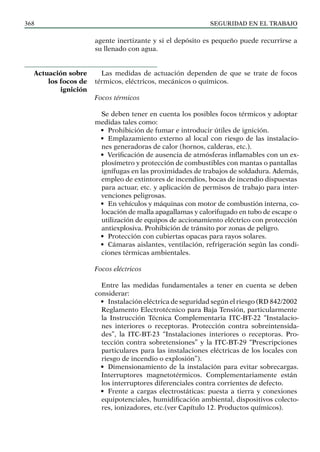 SEGURIDAD EN EL TRABAJO
368
agente inertizante y si el depósito es pequeño puede recurrirse a
su llenado con agua.
Las medidas de actuación dependen de que se trate de focos
térmicos, eléctricos, mecánicos o químicos.
Focos térmicos
Se deben tener en cuenta los posibles focos térmicos y adoptar
medidas tales como:
• Prohibición de fumar e introducir útiles de ignición.
• Emplazamiento externo al local con riesgo de las instalacio-
nes generadoras de calor (hornos, calderas, etc.).
• Verificación de ausencia de atmósferas inflamables con un ex-
plosímetro y protección de combustibles con mantas o pantallas
ignífugas en las proximidades de trabajos de soldadura. Además,
empleo de extintores de incendios, bocas de incendio dispuestas
para actuar, etc. y aplicación de permisos de trabajo para inter-
venciones peligrosas.
• En vehículos y máquinas con motor de combustión interna, co-
locación de malla apagallamas y calorifugado en tubo de escape o
utilización de equipos de accionamiento eléctrico con protección
antiexplosiva. Prohibición de tránsito por zonas de peligro.
• Protección con cubiertas opacas para rayos solares.
• Cámaras aislantes, ventilación, refrigeración según las condi-
ciones térmicas ambientales.
Focos eléctricos
Entre las medidas fundamentales a tener en cuenta se deben
considerar:
• Instalación eléctrica de seguridad según el riesgo (RD 842/2002
Reglamento Electrotécnico para Baja Tensión, particularmente
la Instrucción Técnica Complementaria ITC-BT-22 “Instalacio-
nes interiores o receptoras. Protección contra sobreintensida-
des”, la ITC-BT-23 “Instalaciones interiores o receptoras. Pro-
tección contra sobretensiones” y la ITC-BT-29 “Prescripciones
particulares para las instalaciones eléctricas de los locales con
riesgo de incendio o explosión”).
• Dimensionamiento de la instalación para evitar sobrecargas.
Interruptores magnetotérmicos. Complementariamente están
los interruptores diferenciales contra corrientes de defecto.
• Frente a cargas electrostáticas: puesta a tierra y conexiones
equipotenciales, humidificación ambiental, dispositivos colecto-
res, ionizadores, etc.(ver Capítulo 12. Productos químicos).
Actuación sobre
los focos de
ignición
 