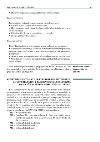 Incendios y explosiones 369
• Pararrayos para descargas eléctricas atmosféricas.
Focos mecánicos
Las medidas más adecuadas contra estos focos son:
• Lubrificación contra roces mecánicos.
• Herramientas antichispa. (cobre-berilio, aluminio-bronce, ma­
zo de plástico)
• Eliminación de partes metálicas en calzado.
• Evitar golpes y fricciones.
Focos químicos
Entre las medidas a tener en cuenta se indican las siguientes:
• Aislamiento adecuado y control automático de la temperatura
en procesos exotérmicos o que puedan alcanzar temperaturas
peligrosas.
• Separación y almacenamiento adecuado de sustancias reactivas.
• Ventilación y control de la humedad ambiental en sustancias
autoxidables.
Son medidas para evitar la propagación de un incendio en cier-
tos materiales, como adición de antioxidantes a plásticos o el em-
pleo de tejidos ignifugados.
COMPORTAMIENTO ANTE EL FUEGO DE LOS MATERIALES
DE CONSTRUCCIÓN Y ELEMENTOS CONSTRUCTIVOS.
REACCIÓN AL FUEGO. RESISTENCIA AL FUEGO
Los componentes de un edificio que no tienen una función
sustentadora ni compartimentadora se denominan materiales o
productos de construcción. Incluyen, entre otros, materiales de
acabados y revestimiento (cerámica, parqué, moquetas, barnices,
pinturas, etc.) y materiales de aislamiento térmico y acústico (ca-
pas de fibra de vidrio, lana de roca, placas de material sintético,
mortero de vermiculita, etc.). Estos materiales se han clasificado
desde el punto de vista de su reacción al fuego, mediante unos en-
sayos según la norma UNE-EN 23727, en cinco clases:
M0 = No combustible
M1 = Combustible pero no inflamable. Su combustión no se
mantiene cuando cesa la aportación de calor desde un
foco exterior
M2 = Inflamabilidad moderada
M3 = Inflamabilidad media
M4 = Inflamabilidad alta
Actuación sobre
la reacción en
cadena
 