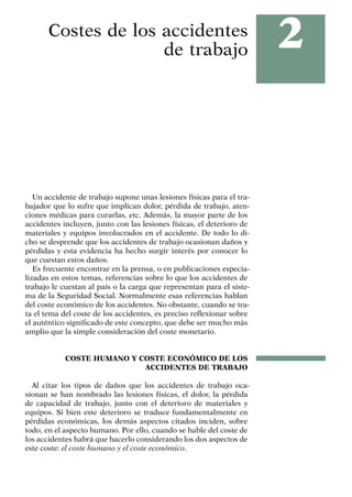 2
Costes de los accidentes
de trabajo
Un accidente de trabajo supone unas lesiones físicas para el tra-
bajador que lo sufre que implican dolor, pérdida de trabajo, aten-
ciones médicas para curarlas, etc. Además, la mayor parte de los
accidentes incluyen, junto con las lesiones físicas, el deterioro de
materiales y equipos involucrados en el accidente. De todo lo di-
cho se desprende que los accidentes de trabajo ocasionan daños y
pérdidas y esta evidencia ha hecho surgir interés por conocer lo
que cuestan estos daños.
Es frecuente encontrar en la prensa, o en publicaciones especia-
lizadas en estos temas, referencias sobre lo que los accidentes de
trabajo le cuestan al país o la carga que representan para el siste-
ma de la Seguridad Social. Normalmente esas referencias hablan
del coste económico de los accidentes. No obstante, cuando se tra-
ta el tema del coste de los accidentes, es preciso reflexionar sobre
el auténtico significado de este concepto, que debe ser mucho más
amplio que la simple consideración del coste monetario.
COSTE HUMANO Y COSTE ECONÓMICO DE LOS
ACCIDENTES DE TRABAJO
Al citar los tipos de daños que los accidentes de trabajo oca-
sionan se han nombrado las lesiones físicas, el dolor, la pérdida
de capacidad de trabajo, junto con el deterioro de materiales y
equipos. Si bien este deterioro se traduce fundamentalmente en
pérdidas económicas, los demás aspectos citados inciden, sobre
todo, en el aspecto humano. Por ello, cuando se hable del coste de
los accidentes habrá que hacerlo considerando los dos aspectos de
este coste: el coste humano y el coste económico.
 