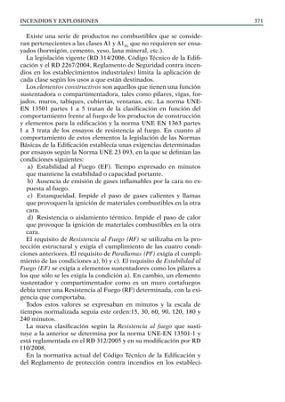 Incendios y explosiones 371
Existe una serie de productos no combustibles que se conside-
ran pertenecientes a las clases A1 y A1FL
que no requieren ser ensa-
yados (hormigón, cemento, yeso, lana mineral, etc.).
La legislación vigente (RD 314/2006, Código Técnico de la Edifi-
cación y el RD 2267/2004, Reglamento de Seguridad contra incen-
dios en los establecimientos industriales) limita la aplicación de
cada clase según los usos a que están destinados.
Los elementos constructivos son aquellos que tienen una función
sustentadora o compartimentadora, tales como pilares, vigas, for-
jados, muros, tabiques, cubiertas, ventanas, etc. La norma UNE-
EN 13501 partes 1 a 5 tratan de la clasificación en función del
comportamiento frente al fuego de los productos de construcción
y elementos para la edificación y la norma UNE EN 1363 partes
1 a 3 trata de los ensayos de resistencia al fuego. En cuanto al
comportamiento de estos elementos la legislación de las Normas
Básicas de la Edificación establecía unas exigencias determinadas
por ensayos según la Norma UNE 23 093, en la que se definían las
condiciones siguientes:
a) Estabilidad al Fuego (EF). Tiempo expresado en minutos
que mantiene la estabilidad o capacidad portante.
b) Ausencia de emisión de gases inflamables por la cara no ex-
puesta al fuego.
c) Estanqueidad. Impide el paso de gases calientes y llamas
que provoquen la ignición de materiales combustibles en la otra
cara.
d) Resistencia o aislamiento térmico. Impide el paso de calor
que provoque la ignición de materiales combustibles en la otra
cara.
El requisito de Resistencia al Fuego (RF) se utilizaba en la pro-
tección estructural y exigía el cumplimiento de las cuatro condi-
ciones anteriores. El requisito de Parallamas (PF) exigía el cumpli-
miento de las condiciones a), b) y c). El requisito de Estabilidad al
Fuego (EF) se exigía a elementos sustentadores como los pilares a
los que sólo se les exigía la condición a). En cambio, un elemento
sustentador y compartimentador como es un muro cortafuegos
debía tener una Resistencia al Fuego (RF) determinada, con la exi-
gencia que comportaba.
Todos estos valores se expresaban en minutos y la escala de
tiempos normalizada seguía este orden:15, 30, 60, 90, 120, 180 y
240 minutos.
La nueva clasificación según la Resistencia al fuego que susti-
tuye a la anterior se determina por la norma UNE-EN 13501-1 y
está reglamentada en el RD 312/2005 y en su modificación por RD
110/2008.
En la normativa actual del Código Técnico de la Edificación y
del Reglamento de protección contra incendios en los estableci-
 