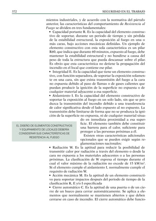 SEGURIDAD EN EL TRABAJO
372
mientos industriales, y de acuerdo con la normativa del párrafo
anterior, las características del comportamiento de Resistencia al
Fuego se dividen en tres fundamentales:
• Capacidad portante R. Es la capacidad del elemento construc-
tivo de soportar, durante un periodo de tiempo y sin pérdida
de la estabilidad estructural, la exposición al fuego en una o
más caras, bajo acciones mecánicas definidas. Un ejemplo de
elemento constructivo con esta sola característica es un pilar
R60, que indica que durante 60 minutos, expuesto al fuego, debe
mantener la estabilidad estructural y no hundirse a causa del
peso de toda la estructura que pueda descansar sobre el pilar.
Es obvio que esta característica no detiene la propagación del
incendio en el local que contiene ese pilar.
• Integridad E. Es la capacidad que tiene un elemento construc-
tivo, con función separadora, de soportar la exposición solamen-
te en una cara, sin que exista transmisión del fuego a la cara
no expuesta debido al paso de llamas o de gases calientes que
puedan producir la ignición de la superficie no expuesta o de
cualquier material adyacente a esa superficie.
• Aislamiento I. Es la capacidad del elemento constructivo de
soportar la exposición al fuego en un solo lado, sin que se pro-
duzca la transmisión del incendio debido a una transferencia
de calor significativa desde el lado expuesto al no expuesto. La
transmisión debe limitarse de forma que no se produzca la igni-
ción de la superficie no expuesta, ni de cualquier material situa-
do en inmediata proximidad a esa super-
ficie. El elemento también debe constituir
una barrera para el calor, suficiente para
proteger a las personas próximas a él.
Existen otras características adicionales
opcionales que se pueden exigir según re-
glamentaciones nacionales:
• Radiación W. Es la aptitud para reducir la posibilidad de
transmitir calor por radiación a través del elemento o desde la
cara no expuesta a los materiales adyacentes o a las personas
próximas. La clasificación de W expresa el tiempo durante el
cual el valor máximo de la radiación no excede de 15 kW/m2
.
Si el elemento cumple el aislamiento I, normalmente cumple el
requisito de radiación W.
• Acción mecánica M. Es la aptitud de un elemento constructi-
vo para soportar impactos después del periodo de tiempo de la
clasificación R, E y/o I especificada
• Cierre automático C. Es la aptitud de una puerta o de un cie-
rre de un hueco para cerrar automáticamente. Se aplica a ele-
mentos que normalmente se mantienen abiertos y que deben
cerrarse en caso de incendio. El cierre automático debe funcio-
EL DISEÑO DE ELEMENTOS CONSTRUCTIVOS
Y EQUIPAMIENTO DE LOCALES DEBERÍA
CONSIDERAR SUS CARACTERÍSTICAS DE
RESISTENCIA AL FUEGO
 