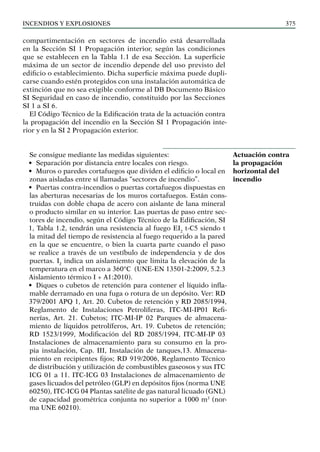 Incendios y explosiones 375
compartimentación en sectores de incendio está desarrollada
en la Sección SI 1 Propagación interior, según las condiciones
que se establecen en la Tabla 1.1 de esa Sección. La superficie
máxima de un sector de incendio depende del uso previsto del
edificio o establecimiento. Dicha superficie máxima puede dupli-
carse cuando estén protegidos con una instalación automática de
extinción que no sea exigible conforme al DB Documento Básico
SI Seguridad en caso de incendio, constituido por las Secciones
SI 1 a SI 6.
El Código Técnico de la Edificación trata de la actuación contra
la propagación del incendio en la Sección SI 1 Propagación inte-
rior y en la SI 2 Propagación exterior.
Se consigue mediante las medidas siguientes:
• Separación por distancia entre locales con riesgo.
• Muros o paredes cortafuegos que dividen el edificio o local en
zonas aisladas entre sí llamadas “sectores de incendio”.
• Puertas contra-incendios o puertas cortafuegos dispuestas en
las aberturas necesarias de los muros cortafuegos. Están cons-
truidas con doble chapa de acero con aislante de lana mineral
o producto similar en su interior. Las puertas de paso entre sec-
tores de incendio, según el Código Técnico de la Edificación, SI
1, Tabla 1.2, tendrán una resistencia al fuego EI2
t-C5 siendo t
la mitad del tiempo de resistencia al fuego requerido a la pared
en la que se encuentre, o bien la cuarta parte cuando el paso
se realice a través de un vestíbulo de independencia y de dos
puertas. I2
indica un aislamiemto que limita la elevación de la
temperatura en el marco a 360°C (UNE-EN 13501-2:2009, 5.2.3
Aislamiento térmico I + A1:2010).
• Diques o cubetos de retención para contener el líquido infla-
mable derramado en una fuga o rotura de un depósito. Ver: RD
379/2001 APQ 1, Art. 20. Cubetos de retención y RD 2085/1994,
Reglamento de Instalaciones Petrolíferas, ITC-MI-IP01 Refi-
nerías, Art. 21. Cubetos; ITC-MI-IP 02 Parques de almacena-
miento de líquidos petrolíferos, Art. 19. Cubetos de retención;
RD 1523/1999, Modificación del RD 2085/1994, ITC-MI-IP 03
Instalaciones de almacenamiento para su consumo en la pro-
pia instalación, Cap. III, Instalación de tanques,13. Almacena-
miento en recipientes fijos; RD 919/2006, Reglamento Técnico
de distribución y utilización de combustibles gaseosos y sus ITC
ICG 01 a 11. ITC-ICG 03 Instalaciones de almacenamiento de
gases licuados del petróleo (GLP) en depósitos fijos (norma UNE
60250), ITC-ICG 04 Plantas satélite de gas natural licuado (GNL)
de capacidad geométrica conjunta no superior a 1000 m3
(nor-
ma UNE 60210).
Actuación contra
la propagación
horizontal del
incendio
 
