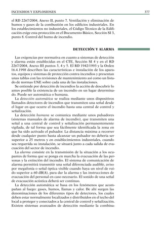 Incendios y explosiones 377
el RD 2267/2004, Anexo II, punto 7. Ventilación y eliminación de
humos y gases de la combustión en los edificios industriales. En
los establecimientos no industriales, el Código Técnico de la Edifi-
cación exige esta protección en el Documento Básico, Sección SI 3,
punto 8. Control del humo de incendio.
DETECCIÓN Y ALARMA
Las exigencias por normativa en cuanto a sistemas de detección
y alarma están establecidas en el CTE, Sección SI 4 y en el RD
2267/2004, Anexo III puntos 3, 4 y 5. El RD 1942/1993 y la Orden
16.4.1998 describen las características e instalación de los apara-
tos, equipos y sistemas de protección contra incendios y presentan
unas tablas con las revisiones de mantenimiento así como un lista-
do de normas UNE sobre cada una de las instalaciones.
Se entiende por detección de incendios la acción de descubrir lo
antes posible la existencia de un incendio en un lugar determina-
do. Puede ser automática o humana.
La detección automática se realiza mediante unos dispositivos
llamados detectores de incendios que transmiten una señal desde
el lugar en que ocurre el incendio hasta una central de control y
señalización.
La detección humana se comunica mediante unos pulsadores
(sistemas manuales de alarma de incendio), que transmiten una
señal a una central de control y señalización permanentemente
vigilada, de tal forma que sea fácilmente identificada la zona en
que ha sido activado el pulsador. La distancia máxima a recorrer
desde cualquier punto hasta alcanzar un pulsador no debería ser
superior a 25 metros y en establecimientos industriales, cuando
sea requerida su instalación, se situará junto a cada salida de eva-
cuación del sector de incendio.
La alarma consiste en la transmisión de la situación a los ocu-
pantes de forma que se ponga en marcha la evacuación de las per-
sonas y la extinción del incendio. El sistema de comunicación de
alarma permitirá transmitir una señal diferenciada audible, aviso
por megafonía o señal óptica visible cuando haya un nivel de rui-
do superior a 60 dB(A), para dar la alarma y las instrucciones de
evacuación del personal en caso necesario. El sonido de una señal
de evacuación acústica deberá ser continuo.
La detección automática se basa en los fenómenos que acom-
pañan al fuego: gases, humos, llamas y calor. De ahí surgen las
denominaciones de los diferentes tipos de detectores, los cuales
deben estar normalmente localizados y distribuidos en el techo del
local a proteger y conectados a la central de control y señalización.
Existen sistemas avanzados de detección mediante la combina-
 