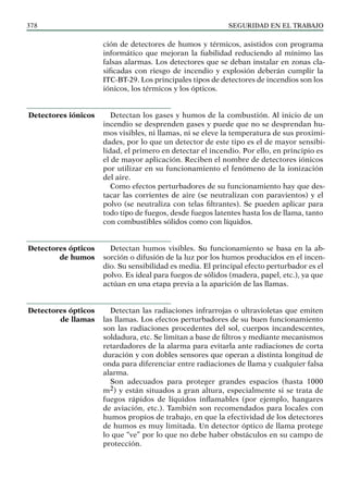 SEGURIDAD EN EL TRABAJO
378
ción de detectores de humos y térmicos, asistidos con programa
informático que mejoran la fiabilidad reduciendo al mínimo las
falsas alarmas. Los detectores que se deban instalar en zonas cla-
sificadas con riesgo de incendio y explosión deberán cumplir la
ITC-BT-29. Los principales tipos de detectores de incendios son los
iónicos, los térmicos y los ópticos.
Detectan los gases y humos de la combustión. Al inicio de un
incendio se desprenden gases y puede que no se desprendan hu-
mos visibles, ni llamas, ni se eleve la temperatura de sus proximi-
dades, por lo que un detector de este tipo es el de mayor sensibi-
lidad, el primero en detectar el incendio. Por ello, en principio es
el de mayor aplicación. Reciben el nombre de detectores iónicos
por utilizar en su funcionamiento el fenómeno de la ionización
del aire.
Como efectos perturbadores de su funcionamiento hay que des-
tacar las corrientes de aire (se neutralizan con paravientos) y el
polvo (se neutraliza con telas filtrantes). Se pueden aplicar para
todo tipo de fuegos, desde fuegos latentes hasta los de llama, tanto
con combustibles sólidos como con líquidos.
Detectan humos visibles. Su funcionamiento se basa en la ab-
sorción o difusión de la luz por los humos producidos en el incen-
dio. Su sensibilidad es media. El principal efecto perturbador es el
polvo. Es ideal para fuegos de sólidos (madera, papel, etc.), ya que
actúan en una etapa previa a la aparición de las llamas.
Detectan las radiaciones infrarrojas o ultravioletas que emiten
las llamas. Los efectos perturbadores de su buen funcionamiento
son las radiaciones procedentes del sol, cuerpos incandescentes,
soldadura, etc. Se limitan a base de filtros y mediante mecanismos
retardadores de la alarma para evitarla ante radiaciones de corta
duración y con dobles sensores que operan a distinta longitud de
onda para diferenciar entre radiaciones de llama y cualquier falsa
alarma.
Son adecuados para proteger grandes espacios (hasta 1000
m2) y están situados a gran altura, especialmente si se trata de
fuegos rápidos de líquidos inflamables (por ejemplo, hangares
de aviación, etc.). También son recomendados para locales con
humos propios de trabajo, en que la efectividad de los detectores
de humos es muy limitada. Un detector óptico de llama protege
lo que “ve” por lo que no debe haber obstáculos en su campo de
protección.
Detectores iónicos
Detectores ópticos
de humos
Detectores ópticos
de llamas
 