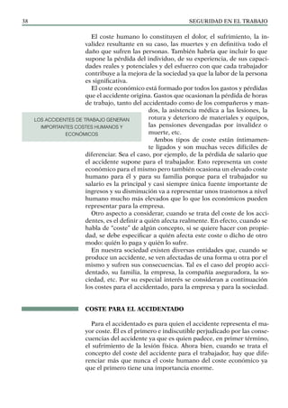 SEGURIDAD EN EL TRABAJO
38
El coste humano lo constituyen el dolor, el sufrimiento, la in-
validez resultante en su caso, las muertes y en definitiva todo el
daño que sufren las personas. También habría que incluir lo que
supone la pérdida del individuo, de su experiencia, de sus capaci-
dades reales y potenciales y del esfuerzo con que cada trabajador
contribuye a la mejora de la sociedad ya que la labor de la persona
es significativa.
El coste económico está formado por todos los gastos y pérdidas
que el accidente origina. Gastos que ocasionan la pérdida de horas
de trabajo, tanto del accidentado como de los compañeros y man-
dos, la asistencia médica a las lesiones, la
rotura y deterioro de materiales y equipos,
las pensiones devengadas por invalidez o
muerte, etc.
Ambos tipos de coste están íntimamen-
te ligados y son muchas veces difíciles de
diferenciar. Sea el caso, por ejemplo, de la pérdida de salario que
el accidente supone para el trabajador. Esto representa un coste
económico para el mismo pero también ocasiona un elevado coste
humano para él y para su familia porque para el trabajador su
salario es la principal y casi siempre única fuente importante de
ingresos y su disminución va a representar unos trastornos a nivel
humano mucho más elevados que lo que los económicos pueden
representar para la empresa.
Otro aspecto a considerar, cuando se trata del coste de los acci-
dentes, es el definir a quién afecta realmente. En efecto, cuando se
habla de “coste” de algún concepto, si se quiere hacer con propie-
dad, se debe especificar a quién afecta este coste o dicho de otro
modo: quién lo paga y quién lo sufre.
En nuestra sociedad existen diversas entidades que, cuando se
produce un accidente, se ven afectadas de una forma u otra por el
mismo y sufren sus consecuencias. Tal es el caso del propio acci-
dentado, su familia, la empresa, la compañía aseguradora, la so-
ciedad, etc. Por su especial interés se consideran a continuación
los costes para el accidentado, para la empresa y para la sociedad.
COSTE PARA EL ACCIDENTADO
Para el accidentado es para quien el accidente representa el ma-
yor coste. Él es el primero e indiscutible perjudicado por las conse-
cuencias del accidente ya que es quien padece, en primer término,
el sufrimiento de la lesión física. Ahora bien, cuando se trata el
concepto del coste del accidente para el trabajador, hay que dife-
renciar más que nunca el coste humano del coste económico ya
que el primero tiene una importancia enorme.
LOS ACCIDENTES DE TRABAJO GENERAN
IMPORTANTES COSTES HUMANOS Y
ECONÓMICOS
 