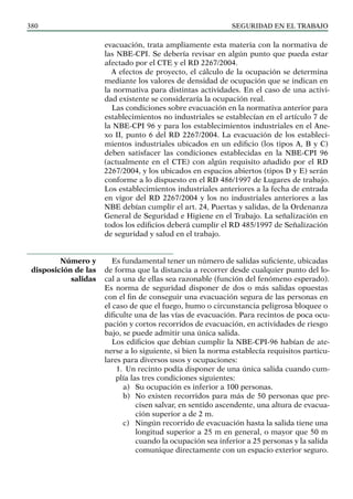 SEGURIDAD EN EL TRABAJO
380
evacuación, trata ampliamente esta materia con la normativa de
las NBE-CPI. Se debería revisar en algún punto que pueda estar
afectado por el CTE y el RD 2267/2004.
A efectos de proyecto, el cálculo de la ocupación se determina
mediante los valores de densidad de ocupación que se indican en
la normativa para distintas actividades. En el caso de una activi-
dad existente se consideraría la ocupación real.
Las condiciones sobre evacuación en la normativa anterior para
establecimientos no industriales se establecían en el artículo 7 de
la NBE-CPI 96 y para los establecimientos industriales en el Ane-
xo II, punto 6 del RD 2267/2004. La evacuación de los estableci-
mientos industriales ubicados en un edificio (los tipos A, B y C)
deben satisfacer las condiciones establecidas en la NBE-CPI 96
(actualmente en el CTE) con algún requisito añadido por el RD
2267/2004, y los ubicados en espacios abiertos (tipos D y E) serán
conforme a lo dispuesto en el RD 486/1997 de Lugares de trabajo.
Los establecimientos industriales anteriores a la fecha de entrada
en vigor del RD 2267/2004 y los no industriales anteriores a las
NBE debían cumplir el art. 24, Puertas y salidas, de la Ordenanza
General de Seguridad e Higiene en el Trabajo. La señalización en
todos los edificios deberá cumplir el RD 485/1997 de Señalización
de seguridad y salud en el trabajo.
Es fundamental tener un número de salidas suficiente, ubicadas
de forma que la distancia a recorrer desde cualquier punto del lo-
cal a una de ellas sea razonable (función del fenómeno esperado).
Es norma de seguridad disponer de dos o más salidas opuestas
con el fin de conseguir una evacuación segura de las personas en
el caso de que el fuego, humo o circunstancia peligrosa bloquee o
dificulte una de las vías de evacuación. Para recintos de poca ocu-
pación y cortos recorridos de evacuación, en actividades de riesgo
bajo, se puede admitir una única salida.
Los edificios que debían cumplir la NBE-CPI-96 habían de ate-
nerse a lo siguiente, si bien la norma establecía requisitos particu-
lares para diversos usos y ocupaciones:
1. Un recinto podía disponer de una única salida cuando cum-
plía las tres condiciones siguientes:
a) Su ocupación es inferior a 100 personas.
b) No existen recorridos para más de 50 personas que pre-
cisen salvar, en sentido ascendente, una altura de evacua-
ción superior a de 2 m.
c) Ningún recorrido de evacuación hasta la salida tiene una
longitud superior a 25 m en general, o mayor que 50 m
cuando la ocupación sea inferior a 25 personas y la salida
comunique directamente con un espacio exterior seguro.
Número y
disposición de las
salidas
 