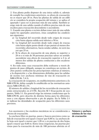 Incendios y explosiones 381
2. Una planta podía disponer de una única salida si, además
de cumplir las condiciones anteriores, su altura de evacuación
no es mayor que 28 m. Para las plantas de salida de un edifi-
cio se considera la propia ocupación del mismo y se aplica el
apartado 1 para ver si precisan más de una salida. También se
exige más de una salida cuando el edificio precisa más de una
escalera para evacuación descendente o ascendente.
3. Cuando una planta o recinto deban tener más de una salida
según los apartados anteriores, éstas cumplirán las condicio-
nes siguientes:
a) La longitud del recorrido desde todo origen de evacua-
ción hasta alguna salida será inferior a 50 m.
b) La longitud del recorrido desde todo origen de evacua-
ción hasta algún punto desde el que partan al menos dos
recorridos alternativos, hacia sendas salidas, no será ma-
yor que 25 m.
c) Si la altura de evacuación de una planta es superior a
28 m o si más de 50 personas precisan salvar en sentido
ascendente una altura de evacuación superior a 2 m, al
menos dos salidas de planta conducirán a dos escaleras
diferentes.
4. En toda zona cuya evacuación deba realizarse a través de
puntos de paso obligado, aunque no constituya un recinto, di-
chos puntos verificarán las prescripciones relativas al número,
a la disposición y a las dimensiones definidas para las salidas
de recinto (ver anchuras mínimas de vías de evacuación en
NBE-CPI-96, 7.4.3).
La evacuación de ocupantes, en establecimientos anteriores a la
NBE-CPI-96, debía cumplir lo establecido en las normativas ante-
riores NBE-CPI-82 y 91.
El número de salidas y longitud de los recorridos de evacuación
están estructurados en el CTE, Sección SI 3 Evacuación de ocu-
pantes, Tabla 3.1. En general exige las mismas condiciones que la
NBE-CPI-96, pero descrito de distinta forma para los diferentes
usos y con alguna observación a pie de página. En la Tabla 2.1
se indican las densidades de ocupación para los diferentes usos
previstos.
Los ascensores y las escaleras mecánicas no se considerarán a
efectos de evacuación.
La anchura libre en puertas, pasos y huecos previstos como sa-
lida de evacuación será igual o mayor que 0,80 m. La anchura de
la hoja será igual o menor que 1,20 m y en puertas de dos hojas,
igual o mayor que 0,60 m. Entre otras exigencias, las puertas pre-
vistas para la evacuación de más de 100 personas abrirán en el
Número y anchura
mínima de las vías
de evacuación
 