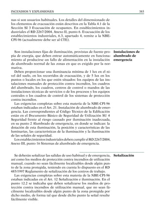 Incendios y explosiones 383
nas si son usuarios habituales. Los detalles del dimensionado de
los elementos de evacuación están descritos en la Tabla 4.1 de la
Sección SI 3 Evacuación de ocupantes. En establecimientos in-
dustriales el RD 2267/2004, Anexo II, punto 6. Evacuación de los
establecimientos industriales, 6.3, apartado 4, remite a la NBE-
CPI-96 (actualmente debe ser al CTE).
Son instalaciones fijas de iluminación, provistas de fuente pro-
pia de energía, que deben entrar automáticamente en funciona-
miento al producirse un fallo de alimentación en la instalación
de alumbrado normal de las zonas en que es exigido por la nor-
mativa.
Deben proporcionar una iluminancia mínima de 1 lux en el ni-
vel del suelo, en los recorridos de evacuación, y de 5 lux en los
puntos o locales en los que estén situados: los equipos de las ins-
talaciones manuales de protección contra incendios, los cuadros
del alumbrado, los cuadros, centros de control o mandos de las
instalaciones técnicas de servicios o de los procesos y los equipos
centrales o los cuadros de control de los sistemas de protección
contra incendios.
Las exigencias completas sobre esta materia de la NBE-CPI-96
estaban indicadas en el Art. 21. Instalación de alumbrado de emer-
gencia. Las correspondientes al Código Técnico de la Edificación
están en el Documento Básico de Seguridad de Utilización SU 4
Seguridad frente al riesgo causado por iluminación inadecuada,
en su punto 2 Alumbrado de emergencia, en donde se indican: la
dotación de esta iluminación, la posición y características de las
luminarias, las características de la iluminación y la iluminación
de las señales de seguridad.
Los establecimientos industriales deben cumplir el RD 2267/2004,
Anexo III, punto 16 Sistemas de alumbrado de emergencia.
Se deberán señalizar las salidas de uso habitual y de emergencia,
así como los medios de protección contra incendios de utilización
manual, cuando no sean fácilmente localizables desde algún pun-
to de la zona protegida, teniendo en cuenta lo dispuesto en el RD
485/1997 Reglamento de señalización de los centros de trabajo.
Las exigencias completas sobre esta materia de la NBE-CPI-96
estaban indicadas en el Art. 12 Señalización e iluminación. En el
punto 12.2 se indicaba que deben señalizarse los medios de pro-
tección contra incendios de utilización manual, que no sean fá-
cilmente localizables desde algún punto de la zona protegida por
dicho medio, de forma tal que desde dicho punto la señal resulte
fácilmente visible.
Instalaciones de
alumbrado de
emergencia
Señalización
 