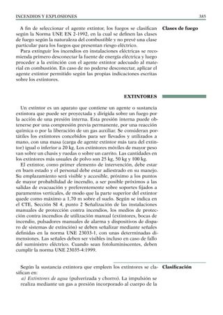 Incendios y explosiones 385
A fin de seleccionar el agente extintor, los fuegos se clasifican
según la Norma UNE EN 2-1992, en la cual se definen las clases
de fuego según la naturaleza del combustible y no prevé una clase
particular para los fuegos que presentan riesgo eléctrico.
Para extinguir los incendios en instalaciones eléctricas se reco-
mienda primero desconectar la fuente de energía eléctrica y luego
proceder a la extinción con el agente extintor adecuado al mate-
rial en combustión. En caso de no poderse desconectar, aplicar el
agente extintor permitido según las propias indicaciones escritas
sobre los extintores.
EXTINTORES
Un extintor es un aparato que contiene un agente o sustancia
extintora que puede ser proyectada y dirigida sobre un fuego por
la acción de una presión interna. Esta presión interna puede ob-
tenerse por una compresión previa permanente, por una reacción
química o por la liberación de un gas auxiliar. Se consideran por-
tátiles los extintores concebidos para ser llevados y utilizados a
mano, con una masa (carga de agente extintor más tara del extin-
tor) igual o inferior a 20 kg. Los extintores móviles de mayor peso
van sobre un chasis y ruedas o sobre un carrito. Las cantidades en
los extintores más usuales de polvo son 25 kg, 50 kg y 100 kg.
El extintor, como primer elemento de intervención, debe estar
en buen estado y el personal debe estar adiestrado en su manejo.
Su emplazamiento será visible y accesible, próximo a los puntos
de mayor probabilidad de incendio, a ser posible próximos a las
salidas de evacuación y preferentemente sobre soportes fijados a
paramentos verticales, de modo que la parte superior del extintor
quede como máximo a 1,70 m sobre el suelo. Según se indica en
el CTE, Sección SI 4, punto 2 Señalización de las instalaciones
manuales de protección contra incendios, los medios de protec-
ción contra incendios de utilización manual (extintores, bocas de
incendio, pulsadores manuales de alarma y dispositivos de dispa-
ro de sistemas de extinción) se deben señalizar mediante señales
definidas en la norma UNE 23033-1, con unas determinadas di-
mensiones. Las señales deben ser visibles incluso en caso de fallo
del suministro eléctrico. Cuando sean fotoluminiscentes, deben
cumplir la norma UNE 23035-4:1999.
Según la sustancia extintora que empleen los extintores se cla-
sifican en:
a) Extintores de agua (pulverizada y chorro). La impulsión se
realiza mediante un gas a presión incorporado al cuerpo de la
Clases de fuego
Clasificación
 