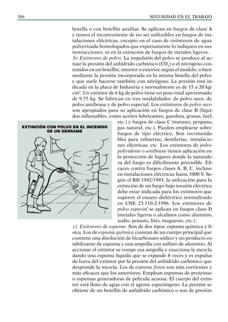 SEGURIDAD EN EL TRABAJO
386
botella o con botellín auxiliar. Se aplican en fuegos de clase A
y tienen el inconveniente de no ser utilizables en fuegos de ins-
talaciones eléctricas, excepto en el caso de extintores de agua
pulverizada homologados que expresamente lo indiquen en sus
instrucciones, ni en la extinción de fuegos de metales ligeros.
b) Extintores de polvo. La impulsión del polvo se produce al ac-
tuar la presión del anhídrido carbónico (CO2
) o el nitrógeno con-
tenidos en un botellín, interior o exterior, según el modelo, o bien
mediante la presión incorporada en la misma botella del polvo
y que suele hacerse también con nitrógeno. La presión está in-
dicada en la placa de Industria y normalmente es de 15 a 20 kg/
cm2
. Un extintor de 6 kg de polvo tiene un peso total aproximado
de 9,75 kg. Se fabrican en tres modalidades: de polvo seco, de
polvo antibrasa y de polvo especial. Los extintores de polvo seco
son apropiados para su aplicación en fuegos de clase B (líqui-
dos inflamables, como aceites lubricantes, gasolina, grasas, fuel,
etc.) y fuegos de clase C (metano, propano,
gas natural, etc.). Pueden emplearse sobre
fuegos de tipo eléctrico. Son recomenda-
bles para refinerías, destilerías, instalacio-
nes eléctricas, etc. Los extintores de polvo
polivalente o antibrasa tienen aplicación en
la protección de lugares donde la naturale-
za del fuego es difícilmente previsible. Efi-
caces contra fuegos clases A, B, C, incluso
en instalaciones eléctricas hasta 1000 V. Se-
gún el RD 1942/1993, la utilización para la
extinción de un fuego bajo tensión eléctrica
debe estar indicada para los extintores que
superen el ensayo dieléctrico normalizado
en UNE 23.110-2:1996. Los extintores de
polvo especial se aplican en fuegos clase D
(metales ligeros o alcalinos como aluminio,
sodio, potasio, litio, magnesio, etc.).
c) Extintores de espuma. Son de dos tipos: espuma química y fí-
sica. Los de espuma química constan de un cuerpo principal que
contiene una disolución de bicarbonato sódico y un producto es-
tabilizante de espuma y una ampolla con sulfato de aluminio. Al
accionar el extintor se rompe esa ampolla y reacciona la mezcla
dando una espuma líquida que se expande 8 veces y es expulsa-
da fuera del extintor por la presión del anhídrido carbónico que
desprende la mezcla. Los de espuma física son más corrientes y
más eficaces que los anteriores. Emplean espumas de proteínas
o espumas generadoras de película acuosa. El cuerpo del extin-
tor está lleno de agua con el agente espumógeno. La presión se
obtiene de un botellín de anhídrido carbónico o son de presión
Extinción con polvo en el incendio
de un derrame
 