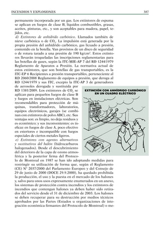 Incendios y explosiones 387
permanente incorporada por un gas. Los extintores de espuma
se aplican en fuegos de clase B, líquidos combustibles, grasas,
aceites, pinturas, etc., y son aceptables para madera, papel, te-
jidos, etc.
d) Extintores de anhídrido carbónico. Llamados también de
nieve carbónica o de CO2
. La impulsión está generada por la
propia presión del anhídrido carbónico, gas licuado a presión,
contenido en la botella. Van provistos de un disco de seguridad
o de rotura tarado a una presión de 190 kg/cm2
. Estos extinto-
res llevarán troqueladas las inscripciones reglamentarias para
las botellas de gases, según la ITC-MIE-AP 7 del RD 1244/1979
Reglamento de Aparatos a Presión. La normativa actual de
estos extintores, que son botellas de gas transportables, es la
ITC-EP 6 Recipientes a presión transportables, perteneciente al
RD 2060/2008 Reglamento de equipos a presión, que deroga al
RD 1244/1979 y sus ITC, excepto la ITC-AP 3 de generadores
de aerosoles derogada y sustituida por
RD 1381/2009. Los extintores de CO2
se
aplican para pequeños fuegos de clase B
y fuegos en instalaciones eléctricas. Son
recomendables para protección de má-
quinas, transformadores, laboratorios,
equipos electrónicos, garajes (se combi-
nan con extintores de polvo ABC), etc. Sus
ventajas son: es limpio, no deja residuos y
es económico; y sus inconvenientes: es in-
eficaz en fuegos de clase A, poco efectivo
en exteriores e incompatible con fuegos
especiales de ciertos metales ligeros.
e) Extintores con agentes alternativos
y sustitutivos del halón (hidrocarburos
halogenados). Desde el descubrimiento
del deterioro de la capa de ozono atmos-
férica y la posterior firma del Protoco-
lo de Montreal en 1987 se han ido adoptando medidas para
restringir su utilización de forma que, según el Reglamento
(CE) Nº 2037/2000 del Parlamento Europeo y del Consejo de
29 de junio de 2000 (DOCE 29.9.2000), ha quedado prohibida
la producción, el uso y la puesta en el mercado de los halones
y, salvo para unos usos expresamente enumerados en un anexo,
los sistemas de protección contra incendios y los extintores de
incendios que contengan halones ya deben haber sido retira-
dos del servicio desde el 31 de diciembre de 2003. Los halones
se deben recuperar para su destrucción por medios técnicos
aprobados por las Partes (Estados u organizaciones de inte-
gración económica firmantes del Protocolo de Montreal) o me-
Extinción con anhídrido carbónico
en un cuadro eléctrico
 