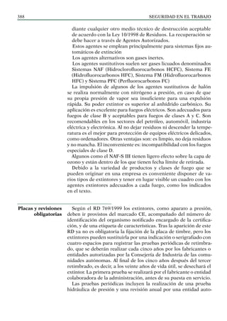 SEGURIDAD EN EL TRABAJO
388
diante cualquier otro medio técnico de destrucción aceptable
de acuerdo con la Ley 10/1998 de Residuos. La recuperación se
debe hacer a través de Agentes Autorizados.
Estos agentes se emplean principalmente para sistemas fijos au-
tomáticos de extinción
Los agentes alternativos son gases inertes.
Los agentes sustitutivos suelen ser gases licuados denominados
Sistemas NAF (Hidroclorofluorocarbonos HCFC), Sistema FE
(Hidrofluorocarbonos HFC), Sistema FM (Hidrofluorocarbonos
HFC) y Sistema PFC (Perfluorocarbonos FC)
La impulsión de algunos de los agentes sustitutivos de halón
se realiza normalmente con nitrógeno a presión, en caso de que
su propia presión de vapor sea insuficiente para una expulsión
rápida. Su poder extintor es superior al anhídrido carbónico. Su
aplicación es excelente para fuegos eléctricos. Son adecuados para
fuegos de clase B y aceptables para fuegos de clases A y C. Son
recomendables en los sectores del petróleo, automóvil, industria
eléctrica y electrónica. Al no dejar residuos ni descender la tempe-
ratura es el mejor para protección de equipos eléctricos delicados,
como ordenadores. Otras ventajas son: es limpio, no deja residuos
y no mancha. El inconveniente es: incompatibilidad con los fuegos
especiales de clase D.
Algunos como el NAF-S III tienen ligero efecto sobre la capa de
ozono y están dentro de los que tienen fecha límite de retirada.
Debido a la variedad de productos y clases de fuego que se
pueden originar en una empresa es conveniente disponer de va-
rios tipos de extintores y tener en lugar visible un cuadro con los
agentes extintores adecuados a cada fuego, como los indicados
en el texto.
Según el RD 769/1999 los extintores, como aparato a presión,
deben ir provistos del marcado CE, acompañado del número de
identificación del organismo notificado encargado de la certifica-
ción, y de una etiqueta de características. Tras la aparición de este
RD ya no es obligatoria la fijación de la placa de timbre, pero los
extintores pueden sustituirla por una indicación o serigrafiado con
cuatro espacios para registrar las pruebas periódicas de retimbra-
do, que se deberán realizar cada cinco años por los fabricantes o
entidades autorizadas por la Consejería de Industria de las comu-
nidades autónomas. Al final de los cinco años después del tercer
retimbrado, es decir, a los veinte años de vida útil, se desechará el
extintor. La primera prueba se realizará por el fabricante o entidad
colaboradora de la administración, antes de su puesta en servicio.
Las pruebas periódicas incluyen la realización de una prueba
hidráulica de presión y una revisión anual por una entidad auto-
Placas y revisiones
obligatorias
 