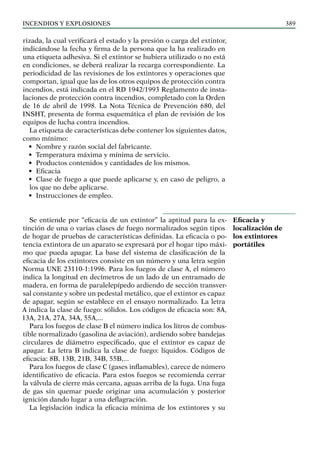 Incendios y explosiones 389
rizada, la cual verificará el estado y la presión o carga del extintor,
indicándose la fecha y firma de la persona que la ha realizado en
una etiqueta adhesiva. Si el extintor se hubiera utilizado o no está
en condiciones, se deberá realizar la recarga correspondiente. La
periodicidad de las revisiones de los extintores y operaciones que
comportan, igual que las de los otros equipos de protección contra
incendios, está indicada en el RD 1942/1993 Reglamento de insta-
laciones de protección contra incendios, completado con la Orden
de 16 de abril de 1998. La Nota Técnica de Prevención 680, del
INSHT, presenta de forma esquemática el plan de revisión de los
equipos de lucha contra incendios.
La etiqueta de características debe contener los siguientes datos,
como mínimo:
• Nombre y razón social del fabricante.
• Temperatura máxima y mínima de servicio.
• Productos contenidos y cantidades de los mismos.
• Eficacia
• Clase de fuego a que puede aplicarse y, en caso de peligro, a
los que no debe aplicarse.
• Instrucciones de empleo.
Se entiende por “eficacia de un extintor” la aptitud para la ex-
tinción de una o varias clases de fuego normalizados según tipos
de hogar de pruebas de características definidas. La eficacia o po-
tencia extintora de un aparato se expresará por el hogar tipo máxi-
mo que pueda apagar. La base del sistema de clasificación de la
eficacia de los extintores consiste en un número y una letra según
Norma UNE 23110-1:1996. Para los fuegos de clase A, el número
indica la longitud en decímetros de un lado de un entramado de
madera, en forma de paralelepípedo ardiendo de sección transver-
sal constante y sobre un pedestal metálico, que el extintor es capaz
de apagar, según se establece en el ensayo normalizado. La letra
A indica la clase de fuego: sólidos. Los códigos de eficacia son: 8A,
13A, 21A, 27A, 34A, 55A,...
Para los fuegos de clase B el número indica los litros de combus-
tible normalizado (gasolina de aviación), ardiendo sobre bandejas
circulares de diámetro especificado, que el extintor es capaz de
apagar. La letra B indica la clase de fuego: líquidos. Códigos de
eficacia: 8B, 13B, 21B, 34B, 55B,...
Para los fuegos de clase C (gases inflamables), carece de número
identificativo de eficacia. Para estos fuegos se recomienda cerrar
la válvula de cierre más cercana, aguas arriba de la fuga. Una fuga
de gas sin quemar puede originar una acumulación y posterior
ignición dando lugar a una deflagración.
La legislación indica la eficacia mínima de los extintores y su
Eficacia y
localización de
los extintores
portátiles
 