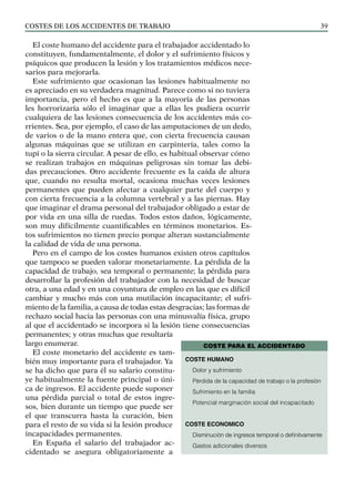 COSTES DE LOS ACCIDENTES DE TRABAJO 39
El coste humano del accidente para el trabajador accidentado lo
constituyen, fundamentalmente, el dolor y el sufrimiento físicos y
psíquicos que producen la lesión y los tratamientos médicos nece-
sarios para mejorarla.
Este sufrimiento que ocasionan las lesiones habitualmente no
es apreciado en su verdadera magnitud. Parece como si no tuviera
importancia, pero el hecho es que a la mayoría de las personas
les horrorizaría sólo el imaginar que a ellas les pudiera ocurrir
cualquiera de las lesiones consecuencia de los accidentes más co-
rrientes. Sea, por ejemplo, el caso de las amputaciones de un dedo,
de varios o de la mano entera que, con cierta frecuencia causan
algunas máquinas que se utilizan en carpintería, tales como la
tupí o la sierra circular. A pesar de ello, es habitual observar cómo
se realizan trabajos en máquinas peligrosas sin tomar las debi-
das precauciones. Otro accidente frecuente es la caída de altura
que, cuando no resulta mortal, ocasiona muchas veces lesiones
permanentes que pueden afectar a cualquier parte del cuerpo y
con cierta frecuencia a la columna vertebral y a las piernas. Hay
que imaginar el drama personal del trabajador obligado a estar de
por vida en una silla de ruedas. Todos estos daños, lógicamente,
son muy difícilmente cuantificables en términos monetarios. Es-
tos sufrimientos no tienen precio porque alteran sustancialmente
la calidad de vida de una persona.
Pero en el campo de los costes humanos existen otros capítulos
que tampoco se pueden valorar monetariamente. La pérdida de la
capacidad de trabajo, sea temporal o permanente; la pérdida para
desarrollar la profesión del trabajador con la necesidad de buscar
otra, a una edad y en una coyuntura de empleo en las que es difícil
cambiar y mucho más con una mutilación incapacitante; el sufri-
miento de la familia, a causa de todas estas desgracias; las formas de
rechazo social hacia las personas con una minusvalía física, grupo
al que el accidentado se incorpora si la lesión tiene consecuencias
permanentes; y otras muchas que resultaría
largo enumerar.
El coste monetario del accidente es tam-
bién muy importante para el trabajador. Ya
se ha dicho que para él su salario constitu-
ye habitualmente la fuente principal o úni-
ca de ingresos. El accidente puede suponer
una pérdida parcial o total de estos ingre-
sos, bien durante un tiempo que puede ser
el que transcurra hasta la curación, bien
para el resto de su vida si la lesión produce
incapacidades permanentes.
En España el salario del trabajador ac-
cidentado se asegura obligatoriamente a
COSTE PARA EL ACCIDENTADO
coste HUMANO
Dolor y sufrimiento
Pérdida de la capacidad de trabajo o la profesión
Sufrimiento en la familia
Potencial marginación social del incapacitado
coste economico
Disminución de ingresos temporal o definitvamente
Gastos adicionales diversos
 