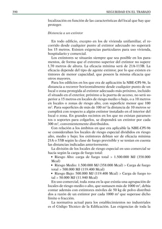 SEGURIDAD EN EL TRABAJO
390
localización en función de las características del local que hay que
proteger.
Distancia a un extintor
En todo edificio, excepto en los de vivienda unifamiliar, el re-
corrido desde cualquier punto al extintor adecuado no superará
los 15 metros. Existen exigencias particulares para uso vivienda,
hospitalario y comercial.
Los extintores se situarán siempre que sea posible en los para-
mentos, de forma que el extremo superior del extintor no supere
1,70 metros de altura. La eficacia mínima será de 21A-113B. La
eficacia depende del tipo de agente extintor, por lo que existen ex-
tintores de menor capacidad, que poseen la misma eficacia que
otros mayores.
Para los edificios en los que era de aplicación la NBE-CPI-96, la
distancia a recorrer horizontalmente desde cualquier punto de un
local o zona protegida al extintor adecuado más próximo, incluido
el situado en el exterior, próximo a la puerta de acceso, no será su-
perior a 15 metros en locales de riesgo medio o bajo, o a 10 metros
en locales o zonas de riesgo alto, con superficie menor que 100
m2
. Para superficies de más de 100 m2
la distancia de 10 metros se
cumplirá con respecto a algún extintor instalado en el interior del
local o zona. En grandes recintos en los que no existan paramen-
tos o soportes para colgarlos, se dispondrá un extintor por cada
300 m2
, convenientemente distribuidos.
Con relación a los ámbitos en que era aplicable la NBE-CPI-96
se consideraban los locales de riesgo especial divididos en riesgo
alto, medio y bajo; los extintores debían ser de eficacia mínima
21A o 55B según la clase de fuego previsible y se tenían en cuenta
las distancias indicadas anteriormente.
La división de los locales de riesgo especial en uso comercial se
hacía según la carga de fuego total:
• Riesgo Alto: carga de fuego total > 1.500.000 MJ (358.000
Mcal)
• Riesgo Medio: 1.500.000 MJ (358.000 Mcal) > Carga de fuego
total > 500.000 MJ (119.400 Mcal)
• Riesgo Bajo: 500.000 MJ (119.400 Mcal) > Carga de fuego to-
tal > 50.000 MJ (11.940 Mcal)
En uso comercial, toda zona en la que existía una agrupación de
locales de riesgo medio o alto, que sumasen más de 1000 m2
, debía
contar además con extintores móviles de 50 kg de polvo distribui-
dos a razón de un extintor por cada 1000 m2
que superase dicho
límite o fracción.
La normativa actual para los establecimientos no industriales
es el Código Técnico de la Edificación. Las exigencias de toda la
 