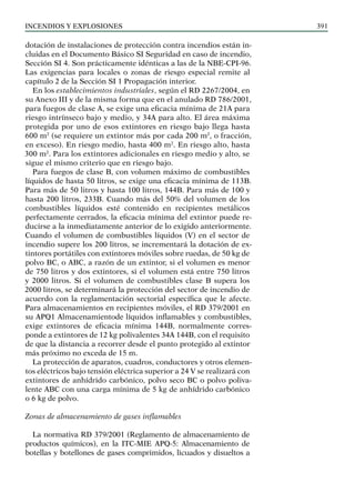 Incendios y explosiones 391
dotación de instalaciones de protección contra incendios están in-
cluidas en el Documento Básico SI Seguridad en caso de incendio,
Sección SI 4. Son prácticamente idénticas a las de la NBE-CPI-96.
Las exigencias para locales o zonas de riesgo especial remite al
capítulo 2 de la Sección SI 1 Propagación interior.
En los establecimientos industriales, según el RD 2267/2004, en
su Anexo III y de la misma forma que en el anulado RD 786/2001,
para fuegos de clase A, se exige una eficacia mínima de 21A para
riesgo intrínseco bajo y medio, y 34A para alto. El área máxima
protegida por uno de esos extintores en riesgo bajo llega hasta
600 m2
(se requiere un extintor más por cada 200 m2
, o fracción,
en exceso). En riesgo medio, hasta 400 m2
. En riesgo alto, hasta
300 m2
. Para los extintores adicionales en riesgo medio y alto, se
sigue el mismo criterio que en riesgo bajo.
Para fuegos de clase B, con volumen máximo de combustibles
líquidos de hasta 50 litros, se exige una eficacia mínima de 113B.
Para más de 50 litros y hasta 100 litros, 144B. Para más de 100 y
hasta 200 litros, 233B. Cuando más del 50% del volumen de los
combustibles líquidos esté contenido en recipientes metálicos
perfectamente cerrados, la eficacia mínima del extintor puede re-
ducirse a la inmediatamente anterior de lo exigido anteriormente.
Cuando el volumen de combustibles líquidos (V) en el sector de
incendio supere los 200 litros, se incrementará la dotación de ex-
tintores portátiles con extintores móviles sobre ruedas, de 50 kg de
polvo BC, o ABC, a razón de un extintor, si el volumen es menor
de 750 litros y dos extintores, si el volumen está entre 750 litros
y 2000 litros. Si el volumen de combustibles clase B supera los
2000 litros, se determinará la protección del sector de incendio de
acuerdo con la reglamentación sectorial específica que le afecte.
Para almacenamientos en recipientes móviles, el RD 379/2001 en
su APQ1 Almacenamientode líquidos inflamables y combustibles,
exige extintores de eficacia mínima 144B, normalmente corres-
ponde a extintores de 12 kg polivalentes 34A 144B, con el requisito
de que la distancia a recorrer desde el punto protegido al extintor
más próximo no exceda de 15 m.
La protección de aparatos, cuadros, conductores y otros elemen-
tos eléctricos bajo tensión eléctrica superior a 24 V se realizará con
extintores de anhídrido carbónico, polvo seco BC o polvo poliva-
lente ABC con una carga mínima de 5 kg de anhídrido carbónico
o 6 kg de polvo.
Zonas de almacenamiento de gases inflamables
La normativa RD 379/2001 (Reglamento de almacenamiento de
productos químicos), en la ITC-MIE APQ-5: Almacenamiento de
botellas y botellones de gases comprimidos, licuados y disueltos a
 