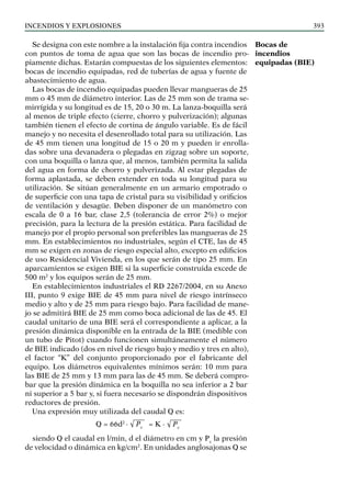 Incendios y explosiones 393
Se designa con este nombre a la instalación fija contra incendios
con puntos de toma de agua que son las bocas de incendio pro-
piamente dichas. Estarán compuestas de los siguientes elementos:
bocas de incendio equipadas, red de tuberías de agua y fuente de
abastecimiento de agua.
Las bocas de incendio equipadas pueden llevar mangueras de 25
mm o 45 mm de diámetro interior. Las de 25 mm son de trama se-
mirrígida y su longitud es de 15, 20 o 30 m. La lanza-boquilla será
al menos de triple efecto (cierre, chorro y pulverización); algunas
también tienen el efecto de cortina de ángulo variable. Es de fácil
manejo y no necesita el desenrollado total para su utilización. Las
de 45 mm tienen una longitud de 15 o 20 m y pueden ir enrolla-
das sobre una devanadera o plegadas en zigzag sobre un soporte,
con una boquilla o lanza que, al menos, también permita la salida
del agua en forma de chorro y pulverizada. Al estar plegadas de
forma aplastada, se deben extender en toda su longitud para su
utilización. Se sitúan generalmente en un armario empotrado o
de superficie con una tapa de cristal para su visibilidad y orificios
de ventilación y desagüe. Deben disponer de un manómetro con
escala de 0 a 16 bar, clase 2,5 (tolerancia de error 2%) o mejor
precisión, para la lectura de la presión estática. Para facilidad de
manejo por el propio personal son preferibles las mangueras de 25
mm. En establecimientos no industriales, según el CTE, las de 45
mm se exigen en zonas de riesgo especial alto, excepto en edificios
de uso Residencial Vivienda, en los que serán de tipo 25 mm. En
aparcamientos se exigen BIE si la superficie construida excede de
500 m2
y los equipos serán de 25 mm.
En establecimientos industriales el RD 2267/2004, en su Anexo
III, punto 9 exige BIE de 45 mm para nivel de riesgo intrínseco
medio y alto y de 25 mm para riesgo bajo. Para facilidad de mane-
jo se admitirá BIE de 25 mm como boca adicional de las de 45. El
caudal unitario de una BIE será el correspondiente a aplicar, a la
presión dinámica disponible en la entrada de la BIE (medible con
un tubo de Pitot) cuando funcionen simultáneamente el número
de BIE indicado (dos en nivel de riesgo bajo y medio y tres en alto),
el factor “K” del conjunto proporcionado por el fabricante del
equipo. Los diámetros equivalentes mínimos serán: 10 mm para
las BIE de 25 mm y 13 mm para las de 45 mm. Se deberá compro-
bar que la presión dinámica en la boquilla no sea inferior a 2 bar
ni superior a 5 bar y, si fuera necesario se dispondrán dispositivos
reductores de presión.
Una expresión muy utilizada del caudal Q es:
Q = 66d2
· √ Pv
= K · √ Pv
siendo Q el caudal en l/min, d el diámetro en cm y Pv
la presión
de velocidad o dinámica en kg/cm2
. En unidades anglosajonas Q se
Bocas de
incendios
equipadas (BIE)
 