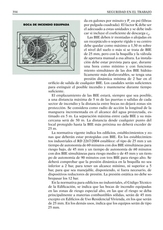 SEGURIDAD EN EL TRABAJO
394
da en galones por minuto y Pv
en psi (libras
por pulgada cuadrada). El factor K debe ser
el adecuado a estas unidades y se debe indi-
car si incluye el coeficiente de descarga cd
.
Las BIE deben ir montadas o alojadas en
un receptáculo o soporte rígido y su centro
debe quedar como máximo a 1,50 m sobre
el nivel del suelo o más si se trata de BIE
de 25 mm, pero con la boquilla y la válvula
de apertura manual a esa altura. La instala-
ción debe estar prevista para que, durante
una hora como mínimo y con funciona-
miento simultáneo de las dos BIE hidráu-
licamente más desfavorables, se tenga una
presión dinámica mínima de 2 bar en el
orificio de salida de cualquier BIE. Los caudales serán suficientes
para extinguir el posible incendio y mantenerse durante tiempo
suficiente.
El emplazamiento de las BIE estará, siempre que sea posible,
a una distancia máxima de 5 m de las puertas o salidas de cada
sector de incendio y la distancia entre bocas no dejará zonas sin
protección. Se considera como radio de acción la longitud de la
manguera incrementada en el alcance del agua proyectada, es-
timado en 5 m. La separación máxima entre cada BIE y su más
cercana será de 50 m. La distancia desde cualquier punto del
local protegido hasta la BIE más próxima no deberá exceder de
25 m.
La normativa vigente indica los edificios, establecimientos y zo-
nas que deberán estar protegidas con BIE. En los establecimien-
tos industriales el RD 2267/2004 establece: el tipo de 25 mm y un
tiempo de autonomía de 60 minutos con dos BIE simultáneas para
riesgo bajo, de 45 mm y un tiempo de autonomía de 60 minutos
con dos BIE simultáneas para riesgo medio y de 45 mm y un tiem-
po de autonomía de 90 minutos con tres BIE para riesgo alto. Se
deberá comprobar que la presión dinámica en la boquilla no sea
inferior a 2 bar, para tener un alcance mínimo, ni superior a 5
bar, para que sea manejable, disponiendo, si fuera necesario, de
dispositivos reductores de presión. La presión estática no debe so-
brepasar los 12 bar.
En la normativa para edificios no industriales, el Código Técnico
de la Edificación, se indica que las bocas de incendio equipadas
en las zonas de riesgo especial alto, en las que el riesgo se deba
principalmente a materias combustibles sólidas, serán de 45 mm
excepto en Edificios de Uso Residencial Vivienda, en los que serán
de 25 mm. En los demás usos, indica que los equipos serán de tipo
25 mm.
Boca de incendio equipada
 