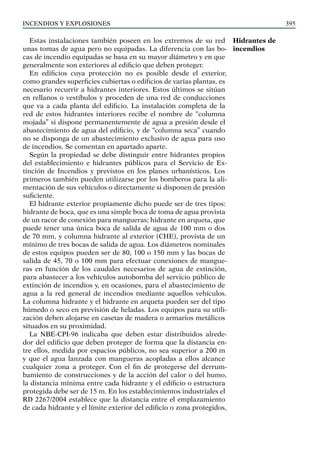 Incendios y explosiones 395
Estas instalaciones también poseen en los extremos de su red
unas tomas de agua pero no equipadas. La diferencia con las bo-
cas de incendio equipadas se basa en su mayor diámetro y en que
generalmente son exteriores al edificio que deben proteger.
En edificios cuya protección no es posible desde el exterior,
como grandes superficies cubiertas o edificios de varias plantas, es
necesario recurrir a hidrantes interiores. Estos últimos se sitúan
en rellanos o vestíbulos y proceden de una red de conducciones
que va a cada planta del edificio. La instalación completa de la
red de estos hidrantes interiores recibe el nombre de “columna
mojada” si dispone permanentemente de agua a presión desde el
abastecimiento de agua del edificio, y de “columna seca” cuando
no se disponga de un abastecimiento exclusivo de agua para uso
de incendios. Se comentan en apartado aparte.
Según la propiedad se debe distinguir entre hidrantes propios
del establecimiento e hidrantes públicos para el Servicio de Ex-
tinción de Incendios y previstos en los planes urbanísticos. Los
primeros también pueden utilizarse por los bomberos para la ali-
mentación de sus vehículos o directamente si disponen de presión
suficiente.
El hidrante exterior propiamente dicho puede ser de tres tipos:
hidrante de boca, que es una simple boca de toma de agua provista
de un racor de conexión para mangueras; hidrante en arqueta, que
puede tener una única boca de salida de agua de 100 mm o dos
de 70 mm, y columna hidrante al exterior (CHE), provista de un
mínimo de tres bocas de salida de agua. Los diámetros nominales
de estos equipos pueden ser de 80, 100 o 150 mm y las bocas de
salida de 45, 70 o 100 mm para efectuar conexiones de mangue-
ras en función de los caudales necesarios de agua de extinción,
para abastecer a los vehículos autobomba del servicio público de
extinción de incendios y, en ocasiones, para el abastecimiento de
agua a la red general de incendios mediante aquellos vehículos.
La columna hidrante y el hidrante en arqueta pueden ser del tipo
húmedo o seco en previsión de heladas. Los equipos para su utili-
zación deben alojarse en casetas de madera o armarios metálicos
situados en su proximidad.
La NBE-CPI-96 indicaba que deben estar distribuidos alrede-
dor del edificio que deben proteger de forma que la distancia en-
tre ellos, medida por espacios públicos, no sea superior a 200 m
y que el agua lanzada con mangueras acopladas a ellos alcance
cualquier zona a proteger. Con el fin de protegerse del derrum-
bamiento de construcciones y de la acción del calor o del humo,
la distancia mínima entre cada hidrante y el edificio o estructura
protegida debe ser de 15 m. En los establecimientos industriales el
RD 2267/2004 establece que la distancia entre el emplazamiento
de cada hidrante y el límite exterior del edificio o zona protegidos,
Hidrantes de
incendios
 