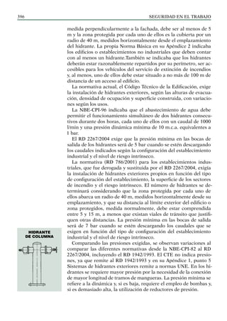SEGURIDAD EN EL TRABAJO
396
medida perpendicularmente a la fachada, debe ser al menos de 5
m y la zona protegida por cada uno de ellos es la cubierta por un
radio de 40 m, medidos horizontalmente desde el emplazamiento
del hidrante. La propia Norma Básica en su Apéndice 2 indicaba
los edificios o establecimientos no industriales que deben contar
con al menos un hidrante.También se indicaba que los hidrantes
deberán estar razonablemente repartidos por su perímetro, ser ac-
cesibles para los vehículos del servicio de extinción de incendios
y, al menos, uno de ellos debe estar situado a no más de 100 m de
distancia de un acceso al edificio.
La normativa actual, el Código Técnico de la Edificación, exige
la instalación de hidrantes exteriores, según las alturas de evacua-
ción, densidad de ocupación y superficie construida, con variacio-
nes según los usos.
La NBE-CPI-96 indicaba que el abastecimiento de agua debe
permitir el funcionamiento simultáneo de dos hidrantes consecu-
tivos durante dos horas, cada uno de ellos con un caudal de 1000
l/min y una presión dinámica mínima de 10 m.c.a. equivalentes a
1 bar.
El RD 2267/2004 exige que la presión mínima en las bocas de
salida de los hidrantes será de 5 bar cuando se estén descargando
los caudales indicados según la configuración del establecimiento
industrial y el nivel de riesgo intrínseco.
La normativa (RD 786/2001) para los establecimientos indus-
triales, que fue derogada y sustituida por el RD 2267/2004, exigía
la instalación de hidrantes exteriores propios en función del tipo
de configuración del establecimiento, la superficie de los sectores
de incendio y el riesgo intrínseco. El número de hidrantes se de-
terminará considerando que la zona protegida por cada uno de
ellos abarca un radio de 40 m, medidos horizontalmente desde su
emplazamiento, y que su distancia al límite exterior del edificio o
zona protegidos, medida normalmente, debe estar comprendida
entre 5 y 15 m, a menos que existan viales de tránsito que justifi-
quen otras distancias. La presión mínima en las bocas de salida
será de 7 bar cuando se estén descargando los caudales que se
exigen en función del tipo de configuración del establecimiento
industrial y el nivel de riesgo intrínseco.
Comparando las presiones exigidas, se observan variaciones al
comparar las diferentes normativas desde la NBE-CPI-82 al RD
2267/2004, incluyendo el RD 1942/1993. El CTE no indica presio-
nes, ya que remite al RD 1942/1993 y en su Apéndice 1, punto 5
Sistemas de hidrantes exteriores remite a normas UNE. En los hi-
drantes se requiere mayor presión por la necesidad de la conexión
de mayor longitud de tramos de mangueras. La presión mínima se
refiere a la dinámica y, si es baja, requiere el empleo de bombas y,
si es demasiado alta, la utilización de reductores de presión.
Hidrante
de columna
 