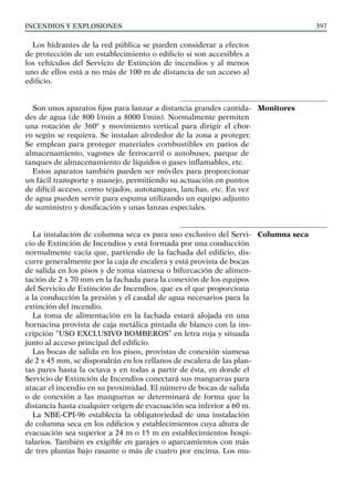 Incendios y explosiones 397
Los hidrantes de la red pública se pueden considerar a efectos
de protección de un establecimiento o edificio si son accesibles a
los vehículos del Servicio de Extinción de incendios y al menos
uno de ellos está a no más de 100 m de distancia de un acceso al
edificio.
Son unos aparatos fijos para lanzar a distancia grandes cantida-
des de agua (de 800 l/min a 8000 l/min). Normalmente permiten
una rotación de 360º y movimiento vertical para dirigir el chor-
ro según se requiera. Se instalan alrededor de la zona a proteger.
Se emplean para proteger materiales combustibles en patios de
almacenamiento, vagones de ferrocarril o autobuses, parque de
tanques de almacenamiento de líquidos o gases inflamables, etc.
Estos aparatos también pueden ser móviles para proporcionar
un fácil transporte y manejo, permitiendo su actuación en puntos
de difícil acceso, como tejados, autotanques, lanchas, etc. En vez
de agua pueden servir para espuma utilizando un equipo adjunto
de suministro y dosificación y unas lanzas especiales.
La instalación de columna seca es para uso exclusivo del Servi-
cio de Extinción de Incendios y está formada por una conducción
normalmente vacía que, partiendo de la fachada del edificio, dis-
curre generalmente por la caja de escalera y está provista de bocas
de salida en los pisos y de toma siamesa o bifurcación de alimen-
tación de 2 x 70 mm en la fachada para la conexión de los equipos
del Servicio de Extinción de Incendios, que es el que proporciona
a la conducción la presión y el caudal de agua necesarios para la
extinción del incendio.
La toma de alimentación en la fachada estará alojada en una
hornacina provista de caja metálica pintada de blanco con la ins-
cripción “USO EXCLUSIVO BOMBEROS” en letra roja y situada
junto al acceso principal del edificio.
Las bocas de salida en los pisos, provistas de conexión siamesa
de 2 x 45 mm, se dispondrán en los rellanos de escalera de las plan-
tas pares hasta la octava y en todas a partir de ésta, en donde el
Servicio de Extinción de Incendios conectará sus mangueras para
atacar el incendio en su proximidad. El número de bocas de salida
o de conexión a las mangueras se determinará de forma que la
distancia hasta cualquier origen de evacuación sea inferior a 60 m.
La NBE-CPI-96 establecía la obligatoriedad de una instalación
de columna seca en los edificios y establecimientos cuya altura de
evacuación sea superior a 24 m o 15 m en establecimientos hospi-
talarios. También es exigible en garajes o aparcamientos con más
de tres plantas bajo rasante o más de cuatro por encima. Los mu-
Monitores
Columna seca
 