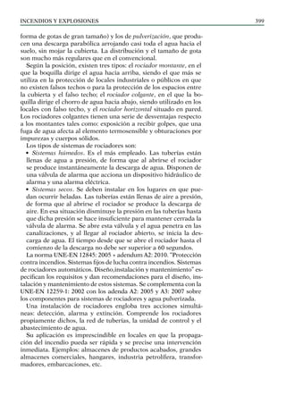 Incendios y explosiones 399
forma de gotas de gran tamaño) y los de pulverización, que produ-
cen una descarga parabólica arrojando casi toda el agua hacia el
suelo, sin mojar la cubierta. La distribución y el tamaño de gota
son mucho más regulares que en el convencional.
Según la posición, existen tres tipos: el rociador montante, en el
que la boquilla dirige el agua hacia arriba, siendo el que más se
utiliza en la protección de locales industriales o públicos en que
no existen falsos techos o para la protección de los espacios entre
la cubierta y el falso techo; el rociador colgante, en el que la bo-
quilla dirige el chorro de agua hacia abajo, siendo utilizado en los
locales con falso techo, y el rociador horizontal situado en pared.
Los rociadores colgantes tienen una serie de desventajas respecto
a los montantes tales como: exposición a recibir golpes, que una
fuga de agua afecta al elemento termosensible y obturaciones por
impurezas y cuerpos sólidos.
Los tipos de sistemas de rociadores son:
• Sistemas húmedos. Es el más empleado. Las tuberías están
llenas de agua a presión, de forma que al abrirse el rociador
se produce instantáneamente la descarga de agua. Disponen de
una válvula de alarma que acciona un dispositivo hidráulico de
alarma y una alarma eléctrica.
• Sistemas secos. Se deben instalar en los lugares en que pue-
dan ocurrir heladas. Las tuberías están llenas de aire a presión,
de forma que al abrirse el rociador se produce la descarga de
aire. En esa situación disminuye la presión en las tuberías hasta
que dicha presión se hace insuficiente para mantener cerrada la
válvula de alarma. Se abre esta válvula y el agua penetra en las
canalizaciones, y al llegar al rociador abierto, se inicia la des-
carga de agua. El tiempo desde que se abre el rociador hasta el
comienzo de la descarga no debe ser superior a 60 segundos.
La norma UNE-EN 12845: 2005 + adendum A2: 2010. “Protección
contra incendios. Sistemas fijos de lucha contra incendios. Sistemas
de rociadores automáticos. Diseño,instalación y mantenimiento” es-
pecifican los requisitos y dan recomendaciones para el diseño, ins-
talación y mantenimiento de estos sistemas. Se complementa con la
UNE-EN 12259-1: 2002 con los adenda A2: 2005 y A3: 2007 sobre
los componentes para sistemas de rociadores y agua pulverizada.
Una instalación de rociadores engloba tres acciones simultá-
neas: detección, alarma y extinción. Comprende los rociadores
propiamente dichos, la red de tuberías, la unidad de control y el
abastecimiento de agua.
Su aplicación es imprescindible en locales en que la propaga-
ción del incendio pueda ser rápida y se precise una intervención
inmediata. Ejemplos: almacenes de productos acabados, grandes
almacenes comerciales, hangares, industria petrolífera, transfor-
madores, embarcaciones, etc.
 