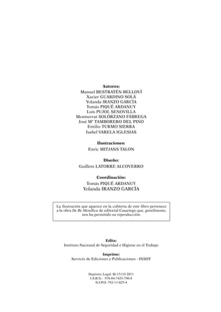 La ilustración que aparece en la cubierta de este libro pertenece
a la obra De Re Metallica de editorial Casariego que, gentilmente,
nos ha permitido su reproducción.
Edita:
Instituto Nacional de Seguridad e Higiene en el Trabajo
Imprime:
Servicio de Ediciones y Publicaciones - INSHT
Depósito Legal: M-15133-2011
I.S.B.N.: 978-84-7425-790-8
N.I.P.O: 792-11-025-4
Autores:
Manuel Bestratén Belloví
Xavier Guardino Solá
Yolanda Iranzo García
Tomás Piqué Ardanuy
Luís Pujol Senovilla
Montserrat Solórzano Fábrega
José Mª Tamborero del Pino
Emilio Turmo Sierra
Isabel Varela Iglesias
Ilustraciones:
Enric MITJANS TALON
Diseño:
Guillem LATORRE ALCOVERRO
Coordinación:
Tomás PIQUÉ ARDANUY
Yolanda IRANZO García
 