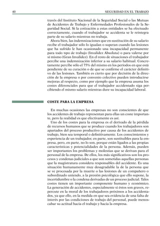 SEGURIDAD EN EL TRABAJO
40
través del Instituto Nacional de la Seguridad Social o las Mutuas
de Accidentes de Trabajo y Enfermedades Profesionales de la Se-
guridad Social. Si la cotización a estas entidades se ha efectuado
correctamente, cuando el trabajador se accidenta se le reintegra
parte de su salario mientras no trabaja.
Ahora bien, las indemnizaciones que en sustitución de su salario
recibe el trabajador sólo lo igualan o superan cuando las lesiones
que ha sufrido le han ocasionado una incapacidad permanente
para todo tipo de trabajo (Invalidez Absoluta) o para valerse por
sí mismo (Gran Invalidez). En el resto de situaciones el trabajador
percibe una indemnización inferior a su salario habitual. Concre-
tamente percibe sólo el 75% del mismo en los períodos en que está
pendiente de su curación o de que se confirme el carácter definiti-
vo de las lesiones. También es cierto que por decisión de la direc-
ción de la empresa o por convenio colectivo pueden introducirse
mejoras al respecto, como por ejemplo que la empresa asuma los
costes diferenciales para que el trabajador accidentado siga per-
cibiendo el mismo salario mientras dure su incapacidad laboral.
COSTE PARA LA EMPRESA
En muchas ocasiones las empresas no son conscientes de que
los accidentes de trabajo representan para ellas un coste importan-
te, pero la realidad es que efectivamente es así.
Uno de los costes para la empresa es el derivado de la pérdida
de recursos humanos que se produce cuando los trabajadores son
apartados del proceso productivo por causa de los accidentes de
trabajo, bien sea temporal o definitivamente. Los conocimientos y
experiencia de un trabajador, en parte, son sustituibles para la em-
presa, pero, en parte, no lo son, porque están ligados a las propias
características y potencialidades de la persona. Además, pueden
ser importantes los problemas y molestias que se derivan para el
personal de la empresa. De ellos, los más significativos son los pro-
cesos y condenas judiciales a que son sometidas aquellas personas
que la magistratura considera responsables del accidente. Es una
situación humanamente muy desagradable la de la persona que
se ve procesada por la muerte o las lesiones de un compañero o
subordinado uniendo, a la presión psicológica que ello supone, la
incertidumbre o la condena derivadas de un proceso judicial. Tales
costes tienen un importante componente humano y económico.
La generación de accidentes, especialmente si éstos son graves, re-
percute en la moral de los trabajadores próximos a los accidenta-
dos, ya que ello, en la medida en que sea evidencia de una falta de
interés por las condiciones de trabajo del personal, puede menos-
cabar su actitud hacia el trabajo y hacia la empresa.
 