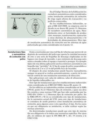 SEGURIDAD EN EL TRABAJO
400
En el Código Técnico de la Edificación los
rociadores automáticos están considerados
como instalación automática de extinción.
Se exige según alturas de evacuación y su-
perficies construidas.
En los establecimientos industriales, se-
gún el RD 2267/2004, su exigencia está in-
dicada en su Anexo III, punto 11. Sistemas
de rociadores automáticos de agua. Hace
distinción entre: a) Actividades de produc-
ción, montajes, transformación, reparación
u otras distintas de almacenamiento y b)
Actividades de almacenamiento. Otro tipo
de instalación automática de extinción son los sistemas de agua
pulverizada que están considerados en el punto 12.
Están constituidas por una red fija de tuberías que parten de un
depósito de suministro del polvo que aporta la cantidad necesaria
de éste a una serie de boquillas de descarga emplazadas en los
lugares con riesgo de incendio, o por extintores de descarga auto-
mática situados sobre el equipo o material a proteger. Un ejemplo
típico de esta última aplicación son los extintores automáticos con
boquilla tipo “sprinkler” de 12 kg de carga de polvo suspendidos a
una altura de 2 m a 2,5 m del posible foco de incendio.
El disparo de estas instalaciones puede hacerse manualmente,
aunque en general se realiza automáticamente, a partir de la cen-
tral de control de una instalación automática de detección.
Sus aplicaciones son: salas de calderas, salas de almacenamien-
to de líquidos inflamables, etc.
Este tipo de instalaciones para los establecimientos industriales
están consideradas en el RD 2267/2004, Anexo III, punto 14.
En los edificios no industriales estaban consideradas en la NBE-
CPI-82, punto 4.2.2.5 Sistemas fijos de extinción, y para sus deta-
lles remitía a unas normas UNE que han sido sustituidas por las
UNE–EN 12416-1 y 2 Sistemas fijos de extinción por polvo. En
la NBE-CPI-91 y 96 no se consideraba este tipo de instalaciones.
En la normativa actual del CTE, para este tipo de instalaciones
se considera de modo genérico como Instalación automática de
extinción, para algunos usos y sin especificar el tipo. En los casos
en que sea obligatoria su instalación, se debe realizar según las
normas anteriores.
En determinadas instalaciones puede que este tipo de sistema
fijo sea obligatorio si lo indica una normativa específica. Por ejem-
plo, en calderas de vapor la ITC-MIE-AP 1, Art. 19 remitía a la
UNE 9-310.
Instalaciones fijas
y automáticas
de extinción con
polvo
Rociador automático de agua
 