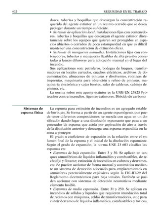 SEGURIDAD EN EL TRABAJO
402
dores, tuberías y boquillas que descargan la concentración re-
querida del agente extintor en un recinto cerrado que se desea
proteger durante un tiempo suficiente.
• Sistemas de aplicación local. Instalaciones fijas con contenedo-
res, tuberías y boquillas que descargan el agente extintor direc-
tamente sobre los equipos que quieren ser protegidos en espa-
cios abiertos o cerrados de poca estanqueidad en que es difícil
mantener una concentración de extinción eficaz.
• Sistemas de mangueras manuales. Instalaciones fijas con con-
tenedores, tuberías y mangueras flexibles de alta presión conec-
tadas a lanzas difusoras para aplicación manual en el lugar del
incendio.
Sus aplicaciones son: petroleros, bodegas de buques, transfor-
madores en locales cerrados, cuadros eléctricos, archivos de do-
cumentación, almacenes de pinturas y disolventes, rotativas de
imprentas, maquinaria para obtención y refino de pinturas, ma-
quinaria electrónica y cajas fuertes, salas de calderas, cabinas de
pintura, etc.
La norma sobre este agente extintor es la UNE-EN 25923 Pro-
tección contra incendios. Agentes extintores. Dióxido de carbono.
La espuma para extinción de incendios es un agregado estable
de burbujas. Se forma a partir de un agente espumógeno, que pue-
de tener diferentes composiciones; se mezcla con agua en un do-
sificador dando lugar a una disolución espumante que pasa a un
generador de espuma que actúa por aspiración de aire a través
de la disolución anterior y descarga una espuma expandida en la
zona a proteger.
El grado o coeficiente de expansión es la relación entre el vo-
lumen final de la espuma y el inicial de la disolución espumante.
Según el grado de expansión, la norma UNE 23 603 clasifica las
espumas en:
• Espumas de baja expansión. Entre 3 y 30. Se aplican en tan-
ques atmosféricos de líquidos inflamables y combustibles, de te-
cho fijo y flotante; extinción de incendios en cubetos y derrames,
etc. Se pueden accionar de forma manual y automática median-
te un sistema de detección adecuado para emplazamientos en
atmósferas potencialmente explosivas según la ITC-BT-29 del
Reglamento electrotécnico para baja tensión. También se pue-
den accionar con sistemas de detección neumáticos mediante
elemento fusible.
• Espumas de media expansión. Entre 31 y 250. Se aplican en
incendios de sólidos y líquidos que requieren inundación total
de recintos con máquinas, celdas de transformadores, etc.; para
cubrir derrames de líquidos inflamables, combustibles y tóxicos,
Sistemas de
espuma física
 