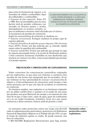 Incendios y explosiones 403
para evitar la formación de vapores, y en
incendios de sólidos combustibles, líqui-
dos inflamables y combustibles.
• Espumas de alta expansión. Entre 251
y 1000. Son recomendables para la inun-
dación total de grandes volúmenes con
incendio en diversos puntos y niveles,
principalmente en recintos cerrados, ya
que en ambientes exteriores están afectadas por el viento y
la inexistencia de paredes de contención.
Según las características de extinción se clasifican en:
• Espuma convencional. Extingue mediante la propia capa de
espuma aplicada.
• Espuma formadora de película acuosa (Aqueous Film Forming
Foam AFFF). Forma una fina película que se extiende rápida-
mente sobre la superficie del combustible.
• Espuma antialcohol. Forma una película que protege la capa
de espuma descargada frente a la acción de disolventes polares,
o bien contienen sustancias insolubles en esos disolventes que,
al entrar en contacto con ellos, crean un precipitado que protege
a la propia espuma.
PREVENCIÓN Y PROTECCIÓN DE EXPLOSIONES
Todos conocemos las consecuencias catastróficas originadas
por las explosiones, ya que éstas son violentas y a primera vista
suceden de una forma más inesperada que los incendios. Al ser
tan violentas no hay oportunidad de evacuar y la proyección de
objetos y el derrumbamiento de estructuras suele atrapar a bas-
tantes personas, por lo que este tipo de accidente se transforma
en catástrofe.
En términos amplios, una explosión es un fenómeno originado
por un súbito cambio físico o químico en el estado de una masa
que produce una gran liberación de energía y un aumento de volu-
men de un gas o vapor (aire, vapor de agua, gases de combustión,
etc.) en un medio (recipiente, atmósfera, local, etc.) que opone
resistencia a dicho aumento. Genera onda de presión y ruido.
La normativa sobre protección contra este riesgo está diversifi-
cada en reglamentaciones particulares, posteriores a la Ordenanza
General de Seguridad e Higiene en el Trabajo del año 1971, en que
el riesgo de explosión apenas se citaba. Se puede enunciar una
lista no exhaustiva:
• RD 842/2002 Reglamento Electrotécnico para baja tensión
Normativa sobre
protección contra
explosiones
EL BUEN MANTENIMIENTO DE LOS EQUIPOS DE
LUCHA CONTRA INCENDIOS Y LA ADECUADA
FORMACIÓN DEL PERSONAL ASIGNADO
PUEDEN EVITAR QUE UN PEQUEÑO INCENDIO
SE CONVIERTA EN CATÁSTROFE
 