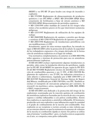 SEGURIDAD EN EL TRABAJO
404
(REBT) y su ITC-BT 29 para locales con riesgo de incendio y
explosión
• RD 379/2001 Reglamento de almacenamiento de productos
químicos y sus ITC-APQ1 a APQ7. RD 2016/2004 APQ8 Alma-
cenamiento de fertilizantes a base de nitrato amónico y RD
105/2010 APQ9 Almacenamiento de peróxidos orgánicos.
• RD 1254/1999 sobre medidas de control de los riesgos inhe-
rentes a los accidentes graves en los que intervienen sustancias
peligrosas
• RD 1215/1997 Reglamento de utilización de los equipos de
trabajo
• RD 2060/2008 Reglamento de equipos a presión que deroga
y sustituye al RD 1244/1979 Reglamento de aparatos a presión
• RD 2085/1994 Reglamento de instalaciones petrolíferas con
sus modificaciones y 6 ITC
Actualmente, aparte de estas normas específicas, ha entrado en
vigor el RD 681/2003 sobre la protección de la salud y la seguridad
de los trabajadores expuestos a los riesgos derivados de la forma-
ción de atmósferas explosivas en el lugar de trabajo.
Una normativa complementaria a la anterior es el RD 400/1996,
sobre aparatos y sistemas de protección para uso en atmósferas
potencialmente explosivas.
El RD 681/2003 excluye expresamente algunas instalaciones es-
peciales, tales como: la instalación eléctrica de quirófanos, regida
por la ITC-BT 38 del REBT; los aparatos de gas, según la ITC-ICG
10 del RD 919/2006 Reglamento técnico de distribución y utiliza-
ción de combustibles gaseosos y sus 11 ITC, el RD 230/1998 Re-
glamento de explosivos y sus 25 ITC; las industrias extractivas a
cielo abierto o subterráneas, reguladas por el RD 1389/1997 y el
RD 863/1985 Reglamento General de Normas básicas de Seguri-
dad Minera, modificado por el RD 150/1996 y sus ITC. También se
excluye el transporte de mercancías peligrosas por carretera, fe-
rrocarril, vía marítima y aérea, reguladas por el ADR, RID, IDMG
y OACI, respectivamente.
El RD 681/2003 está dedicado a la protección del riesgo de las
explosiones ocasionadas por la reacción química de combustión
de atmósferas explosivas formadas por la mezcla de aire con gases,
vapores o nieblas inflamables o con polvos combustibles. Atmós-
fera explosiva es equivalente a atmósfera inflamable. El fenómeno
producido será una explosión o una inflamación según la cantidad
y el grado de confinamiento de la mezcla aire-combustible. Una
explosión en un recipiente o recinto cerrado es más violenta que
en un entorno abierto en que la resistencia al aumento de volumen
de la mezcla en combustión rápida es menor. En polvos se utiliza
más el término “combustibles”, pero, si el polvo está en suspensión
en el aire, se comporta como polvo inflamable.
 