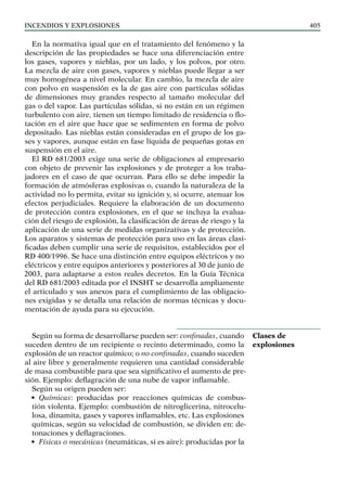 Incendios y explosiones 405
En la normativa igual que en el tratamiento del fenómeno y la
descripción de las propiedades se hace una diferenciación entre
los gases, vapores y nieblas, por un lado, y los polvos, por otro.
La mezcla de aire con gases, vapores y nieblas puede llegar a ser
muy homogénea a nivel molecular. En cambio, la mezcla de aire
con polvo en suspensión es la de gas aire con partículas sólidas
de dimensiones muy grandes respecto al tamaño molecular del
gas o del vapor. Las partículas sólidas, si no están en un régimen
turbulento con aire, tienen un tiempo limitado de residencia o flo-
tación en el aire que hace que se sedimenten en forma de polvo
depositado. Las nieblas están consideradas en el grupo de los ga-
ses y vapores, aunque están en fase líquida de pequeñas gotas en
suspensión en el aire.
El RD 681/2003 exige una serie de obligaciones al empresario
con objeto de prevenir las explosiones y de proteger a los traba-
jadores en el caso de que ocurran. Para ello se debe impedir la
formación de atmósferas explosivas o, cuando la naturaleza de la
actividad no lo permita, evitar su ignición y, si ocurre, atenuar los
efectos perjudiciales. Requiere la elaboración de un documento
de protección contra explosiones, en el que se incluya la evalua-
ción del riesgo de explosión, la clasificación de áreas de riesgo y la
aplicación de una serie de medidas organizativas y de protección.
Los aparatos y sistemas de protección para uso en las áreas clasi-
ficadas deben cumplir una serie de requisitos, establecidos por el
RD 400/1996. Se hace una distinción entre equipos eléctricos y no
eléctricos y entre equipos anteriores y posteriores al 30 de junio de
2003, para adaptarse a estos reales decretos. En la Guía Técnica
del RD 681/2003 editada por el INSHT se desarrolla ampliamente
el articulado y sus anexos para el cumplimiento de las obligacio-
nes exigidas y se detalla una relación de normas técnicas y docu-
mentación de ayuda para su ejecución.
Según su forma de desarrollarse pueden ser: confinadas, cuando
suceden dentro de un recipiente o recinto determinado, como la
explosión de un reactor químico; o no confinadas, cuando suceden
al aire libre y generalmente requieren una cantidad considerable
de masa combustible para que sea significativo el aumento de pre-
sión. Ejemplo: deflagración de una nube de vapor inflamable.
Según su origen pueden ser:
• Químicas: producidas por reacciones químicas de combus-
tión violenta. Ejemplo: combustión de nitroglicerina, nitrocelu-
losa, dinamita, gases y vapores inflamables, etc. Las explosiones
químicas, según su velocidad de combustión, se dividen en: de-
tonaciones y deflagraciones.
• Físicas o mecánicas (neumáticas, si es aire): producidas por la
Clases de
explosiones
 