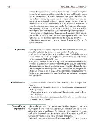 SEGURIDAD EN EL TRABAJO
406
rotura de un recipiente a causa de la presión interior. Ejemplos:
reventón de un neumático, estallido de una caldera de vapor,
etc. El contacto de un metal en fusión con agua o humedad en
un molde vaporiza de forma súbita el agua a fase vapor con un
aumento repentino de volumen que al mismo tiempo proyecta
metal fundido. Este fenómeno se puede considerar explosión fí-
sica. Con temperatura muy alta puede descomponer el agua en
hidrógeno y oxígeno, en cuyo caso el hidrógeno a su vez podría
dar lugar a una combustión que sería una explosión química.
• Eléctricas: producidas por la descarga de un arco eléctrico, va-
porización brusca de conductores, efectos producidos por calen-
tamiento de los mismos. Ejemplo: la descarga de un rayo.
• Nucleares: producidas por procesos de fusión o fisión de nú-
cleos atómicos.
Son aquellas sustancias capaces de provocar una reacción de
explosión química. Se considera que existen dos clases:
• Explosivos industriales: son aquellos cuya finalidad es provo-
car la explosión, como los explosivos para voladuras, el fulmina-
to de mercurio,TNT, ANFO, etc.
• Explosivos accidentales: son aquellas sustancias combustibles
cuando la combustión está controlada, pero que, en determina-
das condiciones, pueden originar una explosión. Ejemplo: acu-
mulación por escape de gases o vapores inflamables, suspensión
de polvo orgánico en el aire, nitrato amónico que reacciona vio-
lentamente con sustancias combustibles, reductoras y con pol-
vos metálicos.
Las consecuencias suelen ser catastróficas y casi siempre dan
origen a:
• Abatimiento de estructuras con el consiguiente sepultamiento
de las personas.
• Proyección y muerte o lesiones de las personas dentro de su
radio de acción.
• Incendio posterior a consecuencia de los efectos térmicos oca-
sionados por la explosión.
Sabiendo que una reacción de combustión requiere combusti-
ble, oxígeno y una fuente de ignición, al eliminar uno de los tres
factores se evita la explosión. Se consigue, por ejemplo, reempla-
zando el oxígeno del aire por un gas inerte. Este método se llama
inertización y para ello se suele emplear nitrógeno.
Manteniendo una mezcla explosiva por debajo de una concen-
Explosivos
Consecuencias
Prevención de
explosiones
 