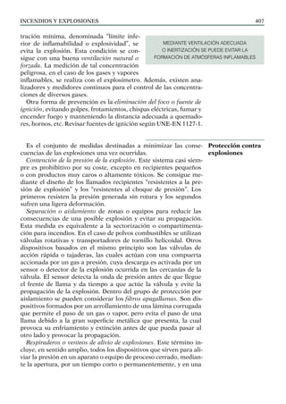 Incendios y explosiones 407
tración mínima, denominada “límite infe-
rior de inflamabilidad o explosividad”, se
evita la explosión. Esta condición se con-
sigue con una buena ventilación natural o
forzada. La medición de tal concentración
peligrosa, en el caso de los gases y vapores
inflamables, se realiza con el explosímetro. Además, existen ana-
lizadores y medidores continuos para el control de las concentra-
ciones de diversos gases.
Otra forma de prevención es la eliminación del foco o fuente de
ignición, evitando golpes, frotamientos, chispas eléctricas, fumar y
encender fuego y manteniendo la distancia adecuada a quemado-
res, hornos, etc. Revisar fuentes de ignición según UNE-EN 1127-1.
Es el conjunto de medidas destinadas a minimizar las conse-
cuencias de las explosiones una vez ocurridas.
Contención de la presión de la explosión. Este sistema casi siem-
pre es prohibitivo por su coste, excepto en recipientes pequeños
o con productos muy caros o altamente tóxicos. Se consigue me-
diante el diseño de los llamados recipientes “resistentes a la pre-
sión de explosión” y los “resistentes al choque de presión”. Los
primeros resisten la presión generada sin rotura y los segundos
sufren una ligera deformación.
Separación o aislamiento de zonas o equipos para reducir las
consecuencias de una posible explosión y evitar su propagación.
Esta medida es equivalente a la sectorización o compartimenta-
ción para incendios. En el caso de polvos combustibles se utilizan
válvulas rotativas y transportadores de tornillo helicoidal. Otros
dispositivos basados en el mismo principio son las válvulas de
acción rápida o tajaderas, las cuales actúan con una compuerta
accionada por un gas a presión, cuya descarga es activada por un
sensor o detector de la explosión ocurrida en las cercanías de la
válvula. El sensor detecta la onda de presión antes de que llegue
el frente de llama y da tiempo a que actúe la válvula y evite la
propagación de la explosión. Dentro del grupo de protección por
aislamiento se pueden considerar los filtros apagallamas. Son dis-
positivos formados por un arrollamiento de una lámina corrugada
que permite el paso de un gas o vapor, pero evita el paso de una
llama debido a la gran superficie metálica que presenta, la cual
provoca su enfriamiento y extinción antes de que pueda pasar al
otro lado y provocar la propagación.
Respiraderos o venteos de alivio de explosiones. Este término in-
cluye, en sentido amplio, todos los dispositivos que sirven para ali-
viar la presión en un aparato o equipo de proceso cerrado, median-
te la apertura, por un tiempo corto o permanentemente, y en una
Protección contra
explosiones
MEDIANTE VENTILACIÓN ADECUADA
O INERTIZACIÓN SE PUEDE EVITAR LA
FORMACIÓN DE ATMÓSFERAS INFLAMABLES
 