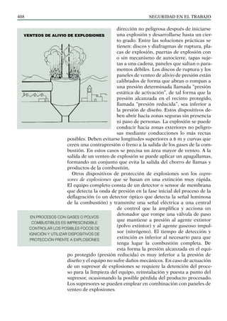 SEGURIDAD EN EL TRABAJO
408
dirección no peligrosa después de iniciarse
una explosión y desarrollarse hasta un cier-
to grado. Entre las soluciones prácticas se
tienen: discos y diafragmas de ruptura, pla-
cas de explosión, puertas de explosión con
o sin mecanismo de autocierre, tapas suje-
tas a una cadena, paneles que saltan o para-
mentos débiles. Los discos de ruptura y los
paneles de venteo de alivio de presión están
calibrados de forma que abran o rompan a
una presión determinada llamada “presión
estática de activación”, de tal forma que la
presión alcanzada en el recinto protegido,
llamada “presión reducida”, sea inferior a
la presión de diseño. Estos dispositivos de-
ben abrir hacia zonas seguras sin presencia
ni paso de personas. La explosión se puede
conducir hacia zonas exteriores no peligro-
sas mediante conducciones lo más rectas
posibles. Deben evitarse longitudes superiores a 6 m y curvas que
creen una contrapresión o freno a la salida de los gases de la com-
bustión. En estos casos se precisa un área mayor de venteo. A la
salida de un venteo de explosión se puede aplicar un apagallamas,
formando un conjunto que evita la salida del chorro de llamas y
productos de la combustión.
Otros dispositivos de protección de explosiones son los supre-
sores de explosiones que se basan en una extinción muy rápida.
El equipo completo consta de un detector o sensor de membrana
que detecta la onda de presión en la fase inicial del proceso de la
deflagración (o un detector óptico que detecta la señal luminosa
de la combustión) y transmite una señal eléctrica a una central
de control que la amplifica y acciona un
detonador que rompe una válvula de paso
que mantiene a presión al agente extintor
(polvo extintor) y al agente gaseoso impul-
sor (nitrógeno). El tiempo de detección y
extinción es inferior al necesario para que
tenga lugar la combustión completa. De
esta forma la presión alcanzada en el equi-
po protegido (presión reducida) es muy inferior a la presión de
diseño y el equipo no sufre daños mecánicos. En caso de actuación
de un supresor de explosiones se requiere la detención del proce-
so para la limpieza del equipo, reinstalación y puesta a punto del
supresor, ocasionando la posible pérdida del producto procesado.
Los supresores se pueden emplear en combinación con paneles de
venteo de explosiones.
Venteos de alivio de explosiones
EN PROCESOS CON GASES O POLVOS
COMBUSTIBLES ES IMPRESCINDIBLE
CONTROLAR LOS POSIBLES FOCOS DE
IGNICIÓN Y UTILIZAR DISPOSITIVOS DE
PROTECCIÓN FRENTE A EXPLOSIONES
 
